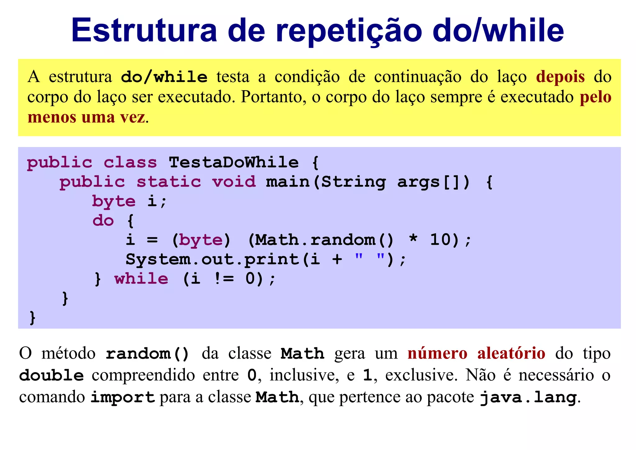 Estrutura de repetição do/while
 A estrutura do/while testa a condição de continuação do laço depois do
 corpo do laço ser executado. Portanto, o corpo do laço sempre é executado pelo
 menos uma vez.

 public class TestaDoWhile {
    public static void main(String args[]) {
       byte i;
       do {
          i = (byte) (Math.random() * 10);
          System.out.print(i + " ");
       } while (i != 0);
    }
 }
O método random() da classe Math gera um número aleatório do tipo
double compreendido entre 0, inclusive, e 1, exclusive. Não é necessário o
comando import para a classe Math, que pertence ao pacote java.lang.
 