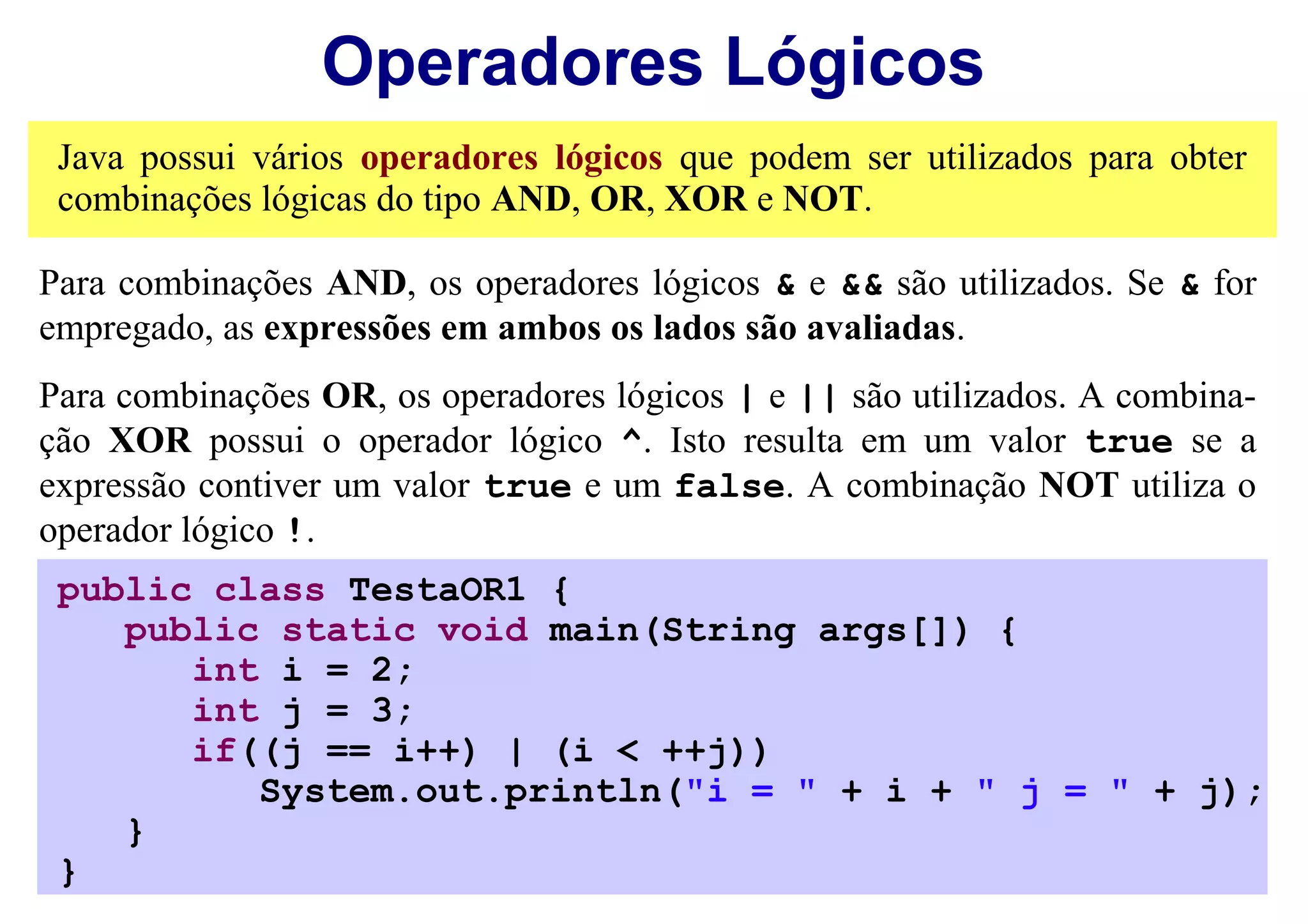 Operadores Lógicos
 Java possui vários operadores lógicos que podem ser utilizados para obter
 combinações lógicas do tipo AND, OR, XOR e NOT.

Para combinações AND, os operadores lógicos & e && são utilizados. Se & for
empregado, as expressões em ambos os lados são avaliadas.
Para combinações OR, os operadores lógicos | e || são utilizados. A combina-
ção XOR possui o operador lógico ^. Isto resulta em um valor true se a
expressão contiver um valor true e um false. A combinação NOT utiliza o
operador lógico !.
 public class TestaOR1 {
    public static void main(String args[]) {
       int i = 2;
       int j = 3;
       if((j == i++) | (i < ++j))
          System.out.println("i = " + i + " j = " + j);
    }
 }
 