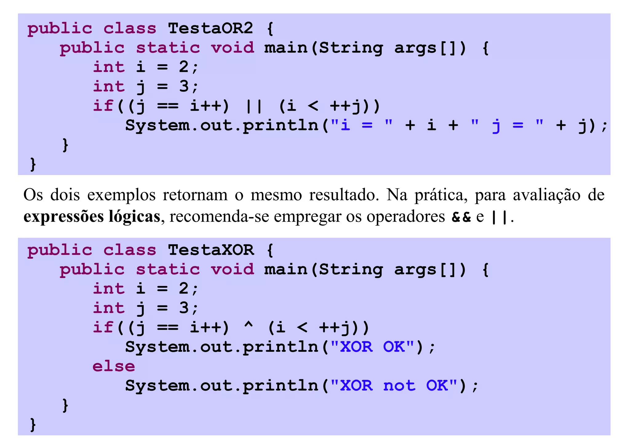public class TestaOR2 {
   public static void main(String args[]) {
      int i = 2;
      int j = 3;
      if((j == i++) || (i < ++j))
         System.out.println("i = " + i + " j = " + j);
   }
}
Os dois exemplos retornam o mesmo resultado. Na prática, para avaliação de
expressões lógicas, recomenda-se empregar os operadores && e ||.
public class TestaXOR {
   public static void main(String args[]) {
      int i = 2;
      int j = 3;
      if((j == i++) ^ (i < ++j))
         System.out.println("XOR OK");
      else
         System.out.println("XOR not OK");
   }
}
 