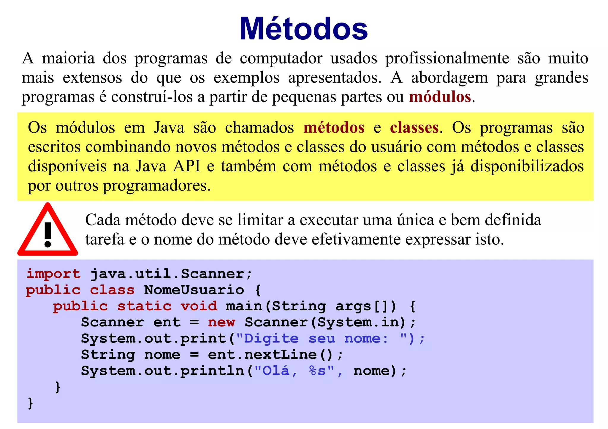 Métodos
A maioria dos programas de computador usados profissionalmente são muito
mais extensos do que os exemplos apresentados. A abordagem para grandes
programas é construí-los a partir de pequenas partes ou módulos.
Os módulos em Java são chamados métodos e classes. Os programas são
escritos combinando novos métodos e classes do usuário com métodos e classes
disponíveis na Java API e também com métodos e classes já disponibilizados
por outros programadores.

        Cada método deve se limitar a executar uma única e bem definida
        tarefa e o nome do método deve efetivamente expressar isto.
import java.util.Scanner;
public class NomeUsuario {
   public static void main(String args[]) {
      Scanner ent = new Scanner(System.in);
      System.out.print("Digite seu nome: ");
      String nome = ent.nextLine();
      System.out.println("Olá, %s", nome);
   }
}
 
