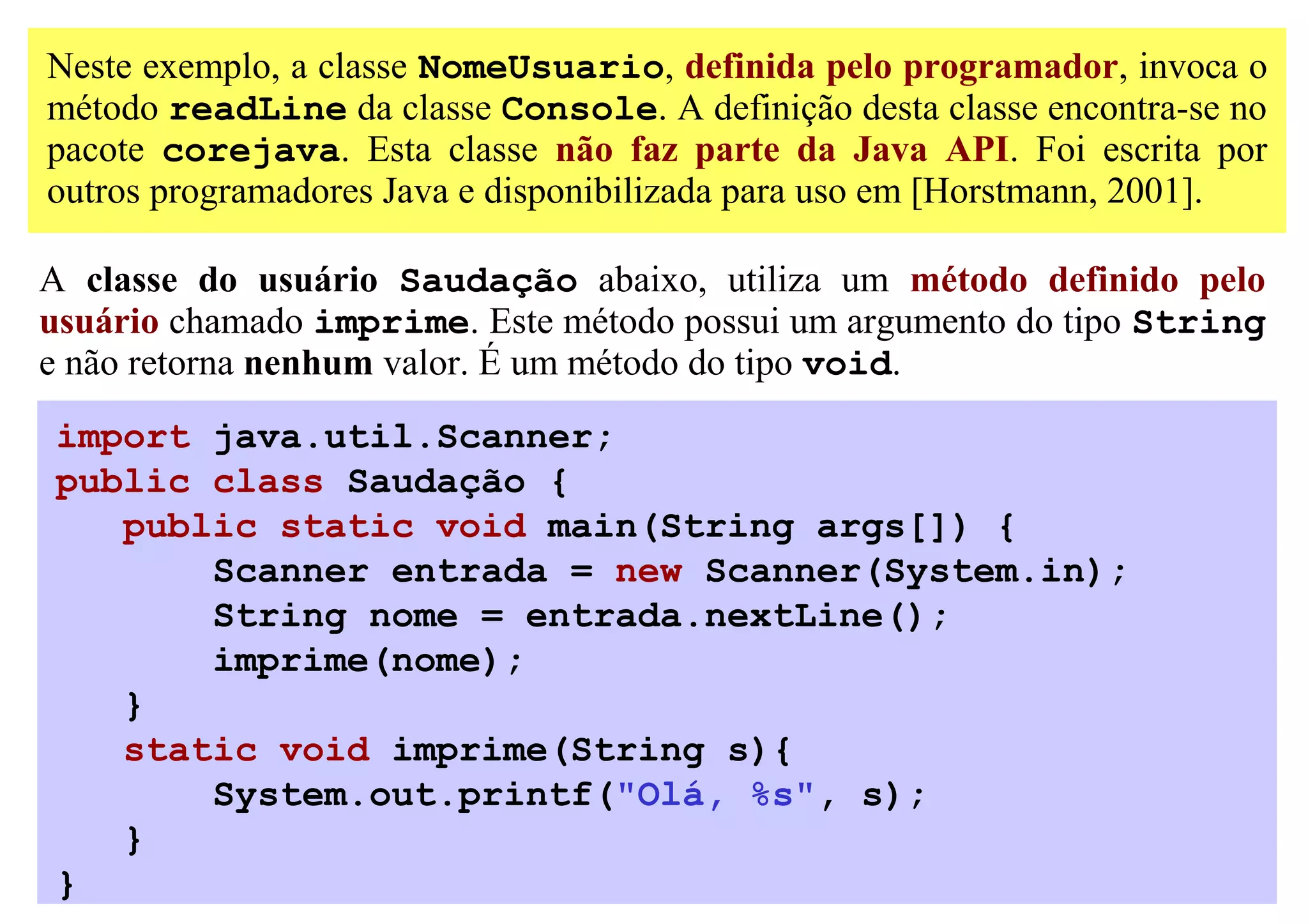 Neste exemplo, a classe NomeUsuario, definida pelo programador, invoca o
método readLine da classe Console. A definição desta classe encontra-se no
pacote corejava. Esta classe não faz parte da Java API. Foi escrita por
outros programadores Java e disponibilizada para uso em [Horstmann, 2001].

A classe do usuário Saudação abaixo, utiliza um método definido pelo
usuário chamado imprime. Este método possui um argumento do tipo String
e não retorna nenhum valor. É um método do tipo void.
import java.util.Scanner;
public class Saudação {
   public static void main(String args[]) {
       Scanner entrada = new Scanner(System.in);
       String nome = entrada.nextLine();
       imprime(nome);
   }
   static void imprime(String s){
       System.out.printf("Olá, %s", s);
   }
}
 