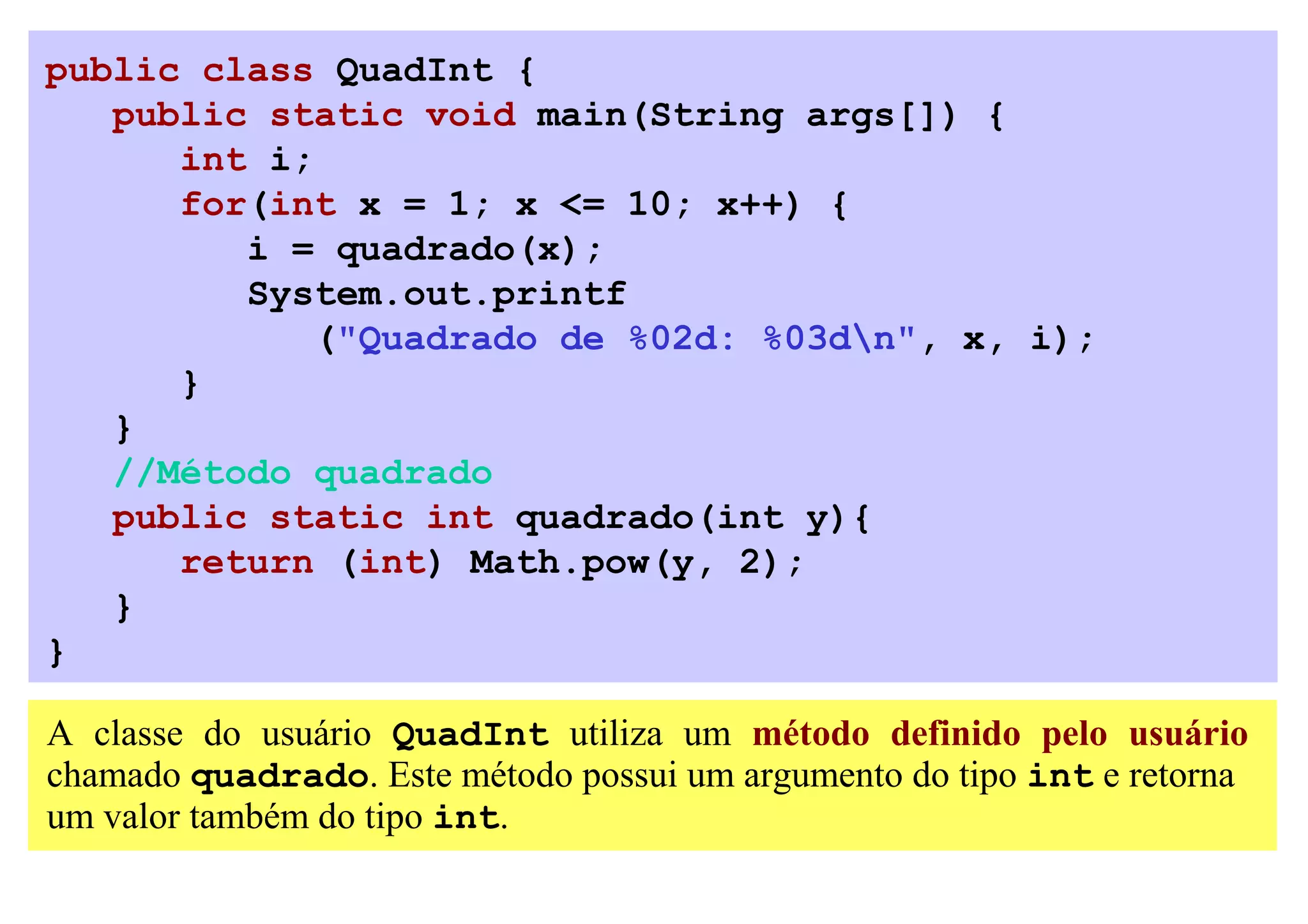 public class QuadInt {
   public static void main(String args[]) {
      int i;
      for(int x = 1; x <= 10; x++) {
         i = quadrado(x);
         System.out.printf
            ("Quadrado de %02d: %03dn", x, i);
      }
   }
   //Método quadrado
   public static int quadrado(int y){
      return (int) Math.pow(y, 2);
   }
}

A classe do usuário QuadInt utiliza um método definido pelo usuário
chamado quadrado. Este método possui um argumento do tipo int e retorna
um valor também do tipo int.
 