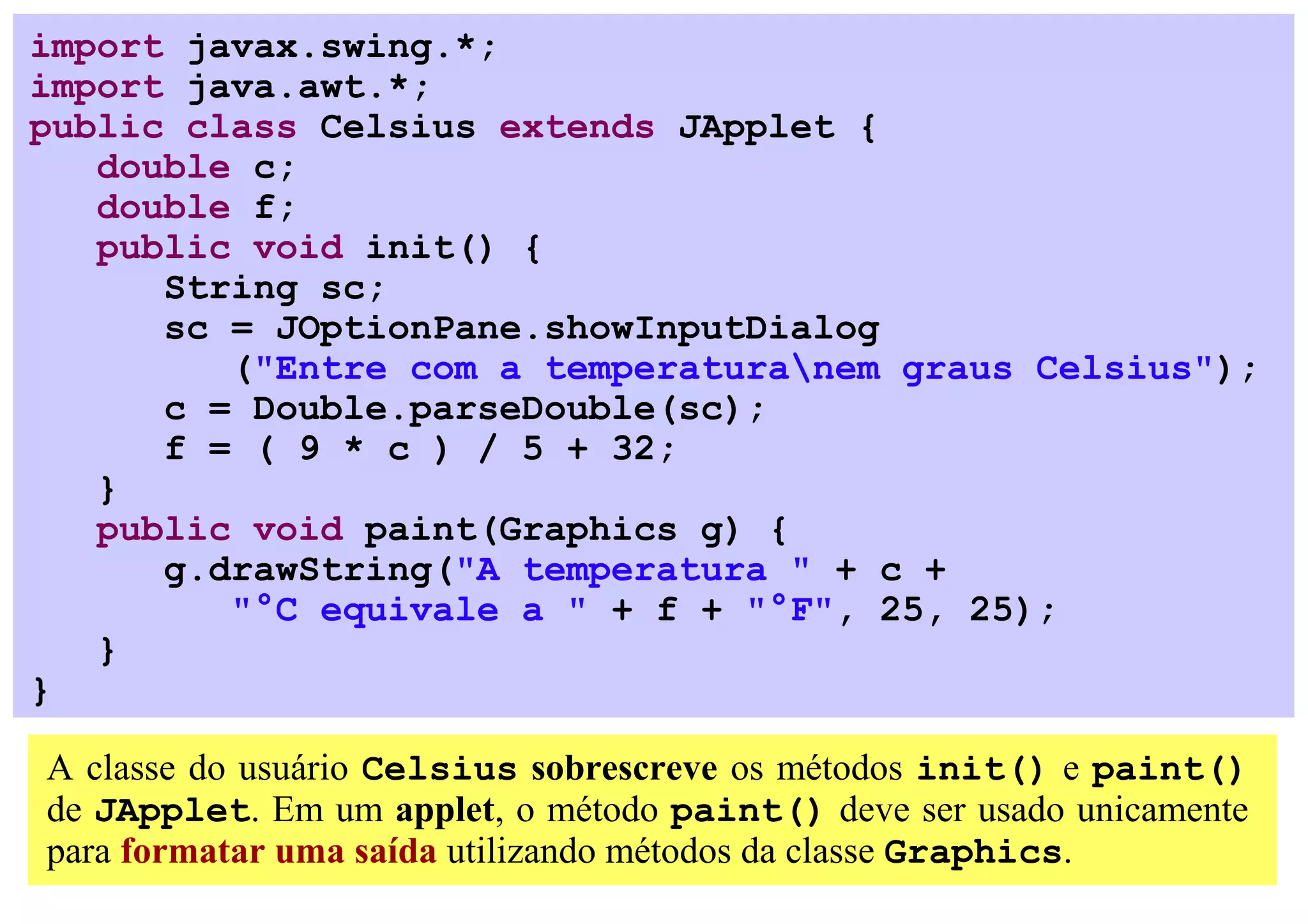 import javax.swing.*;
import java.awt.*;
public class Celsius extends JApplet {
   double c;
   double f;
   public void init() {
      String sc;
      sc = JOptionPane.showInputDialog
         ("Entre com a temperaturanem graus Celsius");
      c = Double.parseDouble(sc);
      f = ( 9 * c ) / 5 + 32;
   }
   public void paint(Graphics g) {
      g.drawString("A temperatura " + c +
         "°C equivale a " + f + "°F", 25, 25);
   }
}

A classe do usuário Celsius sobrescreve os métodos init() e paint()
de JApplet. Em um applet, o método paint() deve ser usado unicamente
para formatar uma saída utilizando métodos da classe Graphics.
 