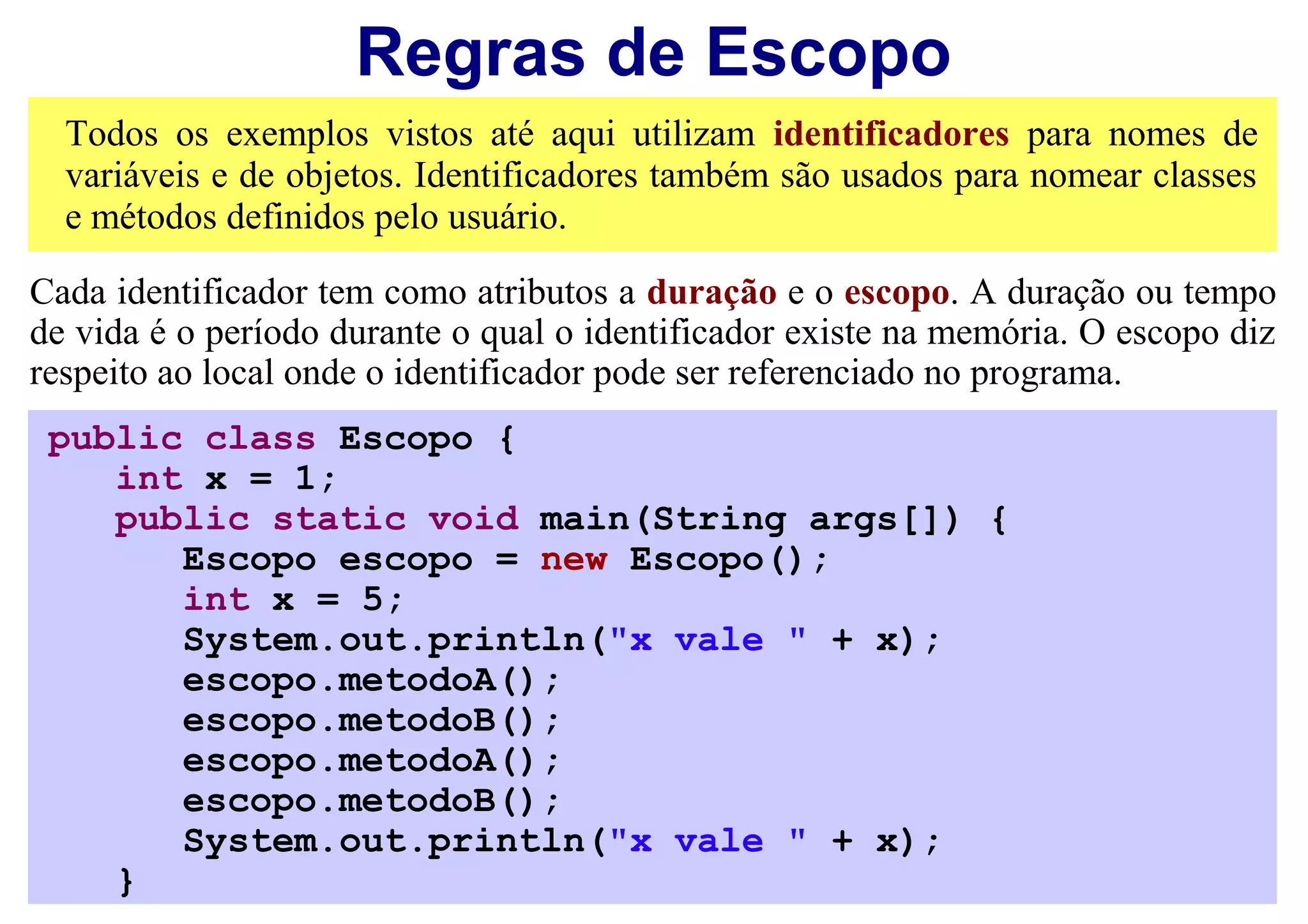 Regras de Escopo
  Todos os exemplos vistos até aqui utilizam identificadores para nomes de
  variáveis e de objetos. Identificadores também são usados para nomear classes
  e métodos definidos pelo usuário.

Cada identificador tem como atributos a duração e o escopo. A duração ou tempo
de vida é o período durante o qual o identificador existe na memória. O escopo diz
respeito ao local onde o identificador pode ser referenciado no programa.
 public class Escopo {
    int x = 1;
    public static void main(String args[]) {
       Escopo escopo = new Escopo();
       int x = 5;
       System.out.println("x vale " + x);
       escopo.metodoA();
       escopo.metodoB();
       escopo.metodoA();
       escopo.metodoB();
       System.out.println("x vale " + x);
    }
 