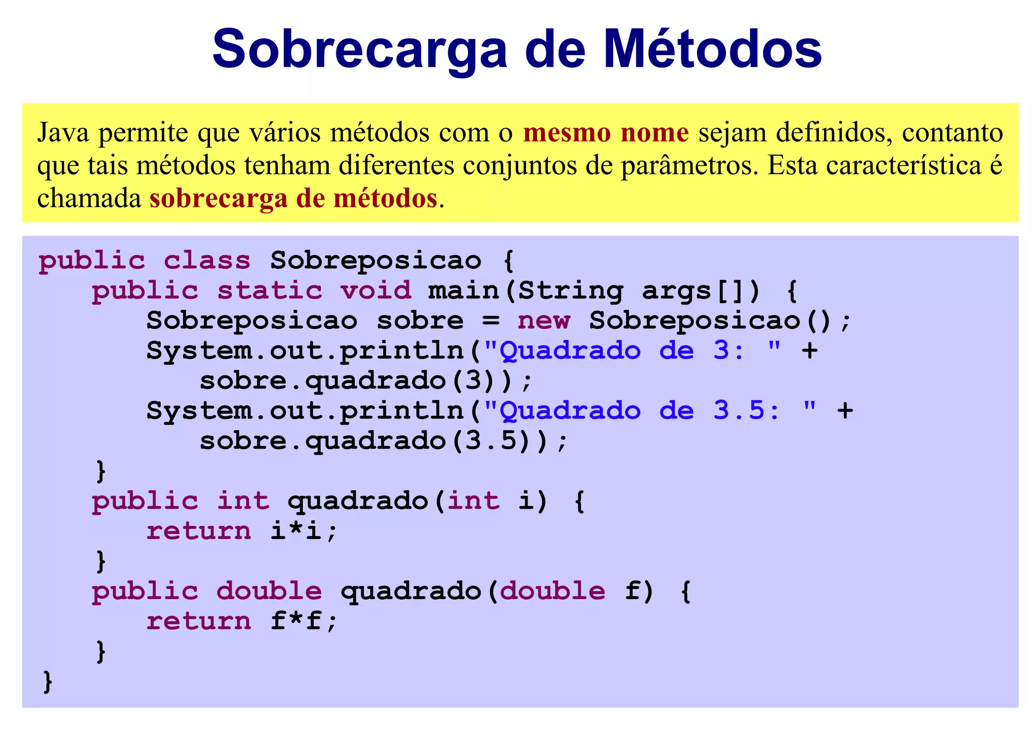 Sobrecarga de Métodos
Java permite que vários métodos com o mesmo nome sejam definidos, contanto
que tais métodos tenham diferentes conjuntos de parâmetros. Esta característica é
chamada sobrecarga de métodos.

public class Sobreposicao {
   public static void main(String args[]) {
      Sobreposicao sobre = new Sobreposicao();
      System.out.println("Quadrado de 3: " +
         sobre.quadrado(3));
      System.out.println("Quadrado de 3.5: " +
         sobre.quadrado(3.5));
   }
   public int quadrado(int i) {
      return i*i;
   }
   public double quadrado(double f) {
      return f*f;
   }
}
 