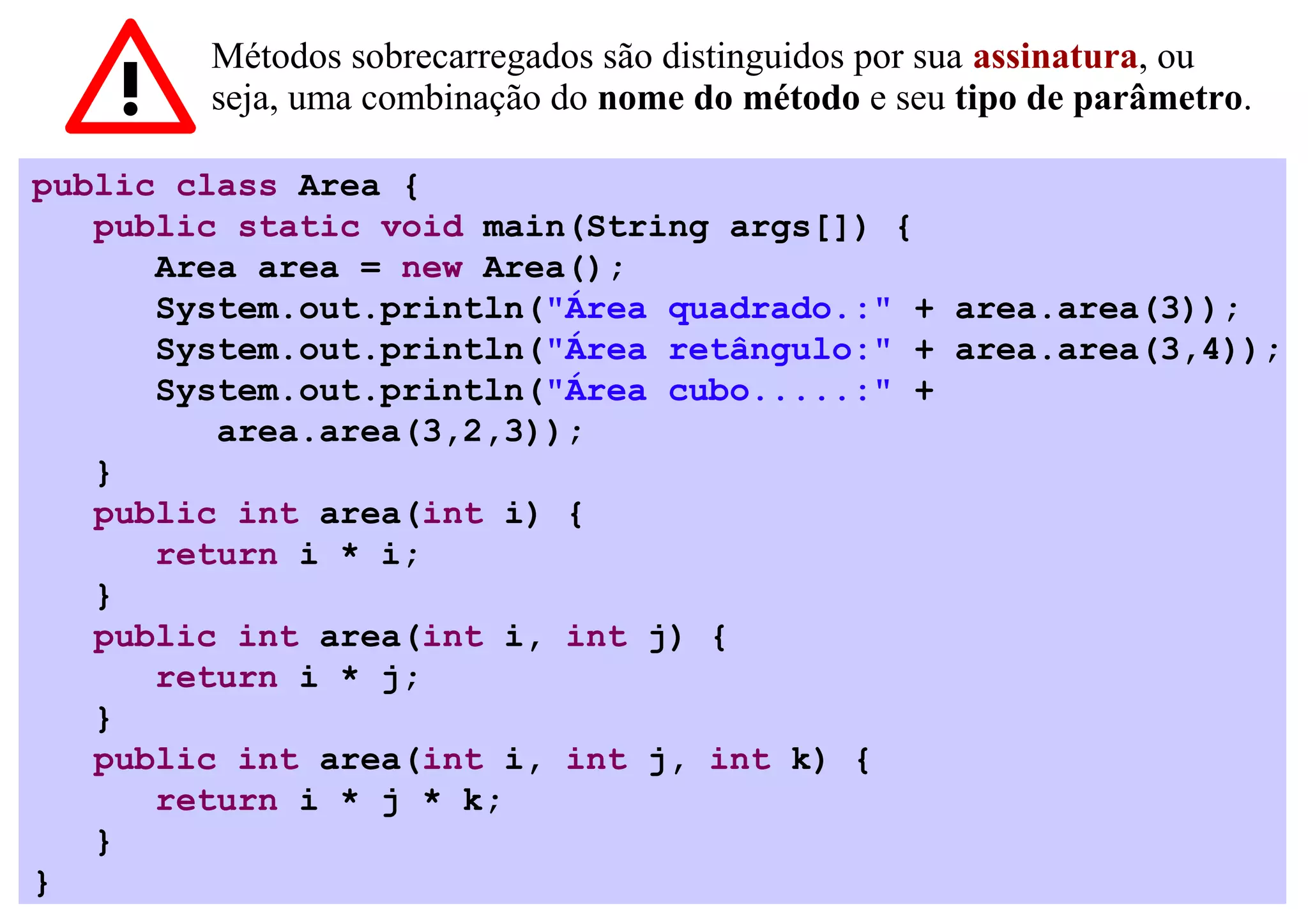Métodos sobrecarregados são distinguidos por sua assinatura, ou
        seja, uma combinação do nome do método e seu tipo de parâmetro.

public class Area {
   public static void main(String args[]) {
      Area area = new Area();
      System.out.println("Área quadrado.:" + area.area(3));
      System.out.println("Área retângulo:" + area.area(3,4));
      System.out.println("Área cubo.....:" +
         area.area(3,2,3));
   }
   public int area(int i) {
      return i * i;
   }
   public int area(int i, int j) {
      return i * j;
   }
   public int area(int i, int j, int k) {
      return i * j * k;
   }
}
 