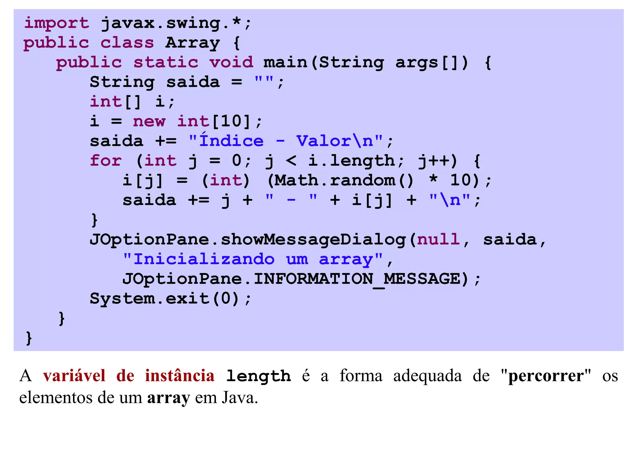 import javax.swing.*;
public class Array {
   public static void main(String args[]) {
      String saida = "";
      int[] i;
      i = new int[10];
      saida += "Índice - Valorn";
      for (int j = 0; j < i.length; j++) {
         i[j] = (int) (Math.random() * 10);
         saida += j + " - " + i[j] + "n";
      }
      JOptionPane.showMessageDialog(null, saida,
         "Inicializando um array",
         JOptionPane.INFORMATION_MESSAGE);
      System.exit(0);
   }
}

A variável de instância length é a forma adequada de "percorrer" os
elementos de um array em Java.
 