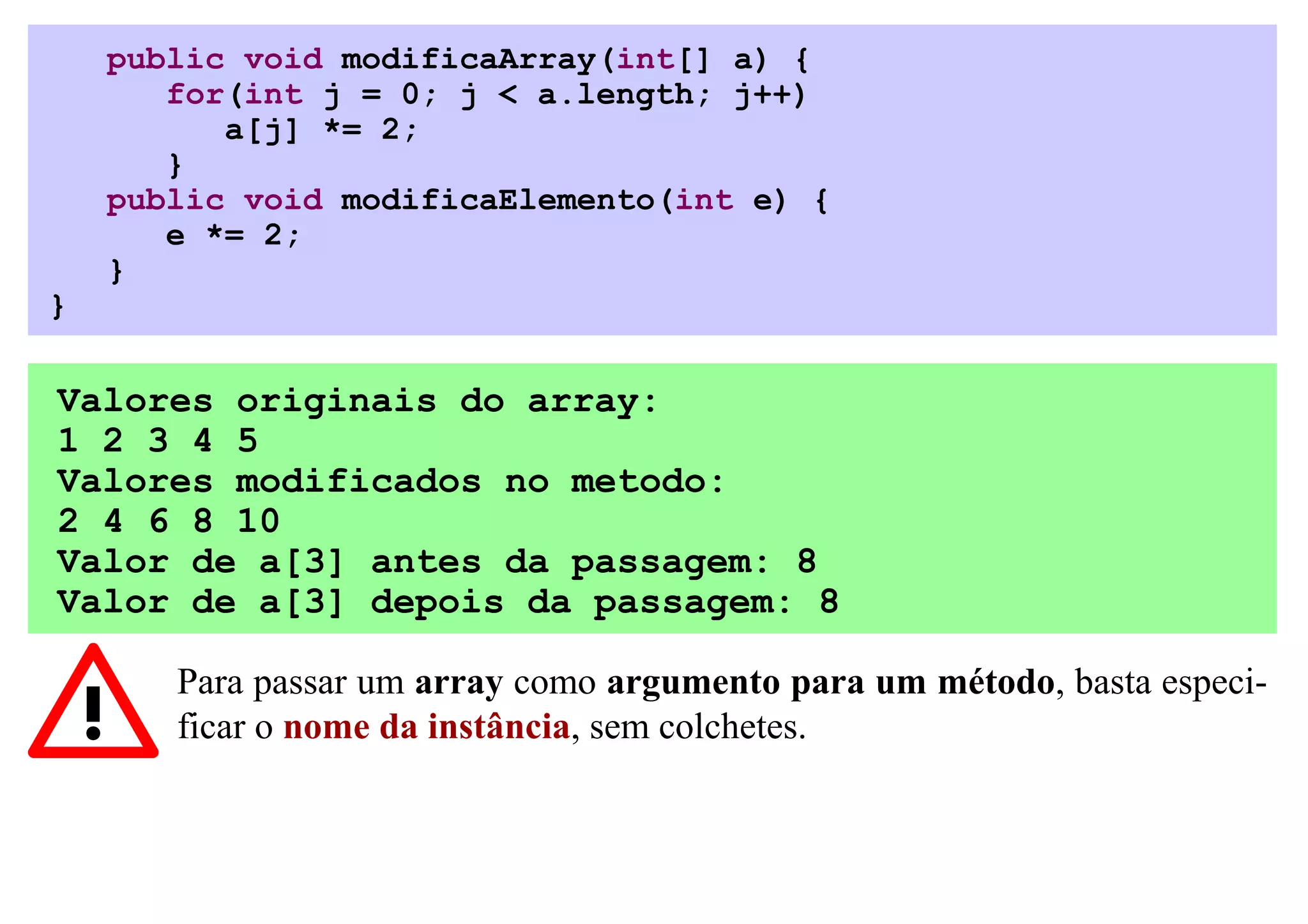 public void modificaArray(int[] a) {
       for(int j = 0; j < a.length; j++)
          a[j] *= 2;
       }
    public void modificaElemento(int e) {
       e *= 2;
    }
}

Valores originais do array:
1 2 3 4 5
Valores modificados no metodo:
2 4 6 8 10
Valor de a[3] antes da passagem: 8
Valor de a[3] depois da passagem: 8

       Para passar um array como argumento para um método, basta especi-
       ficar o nome da instância, sem colchetes.
 