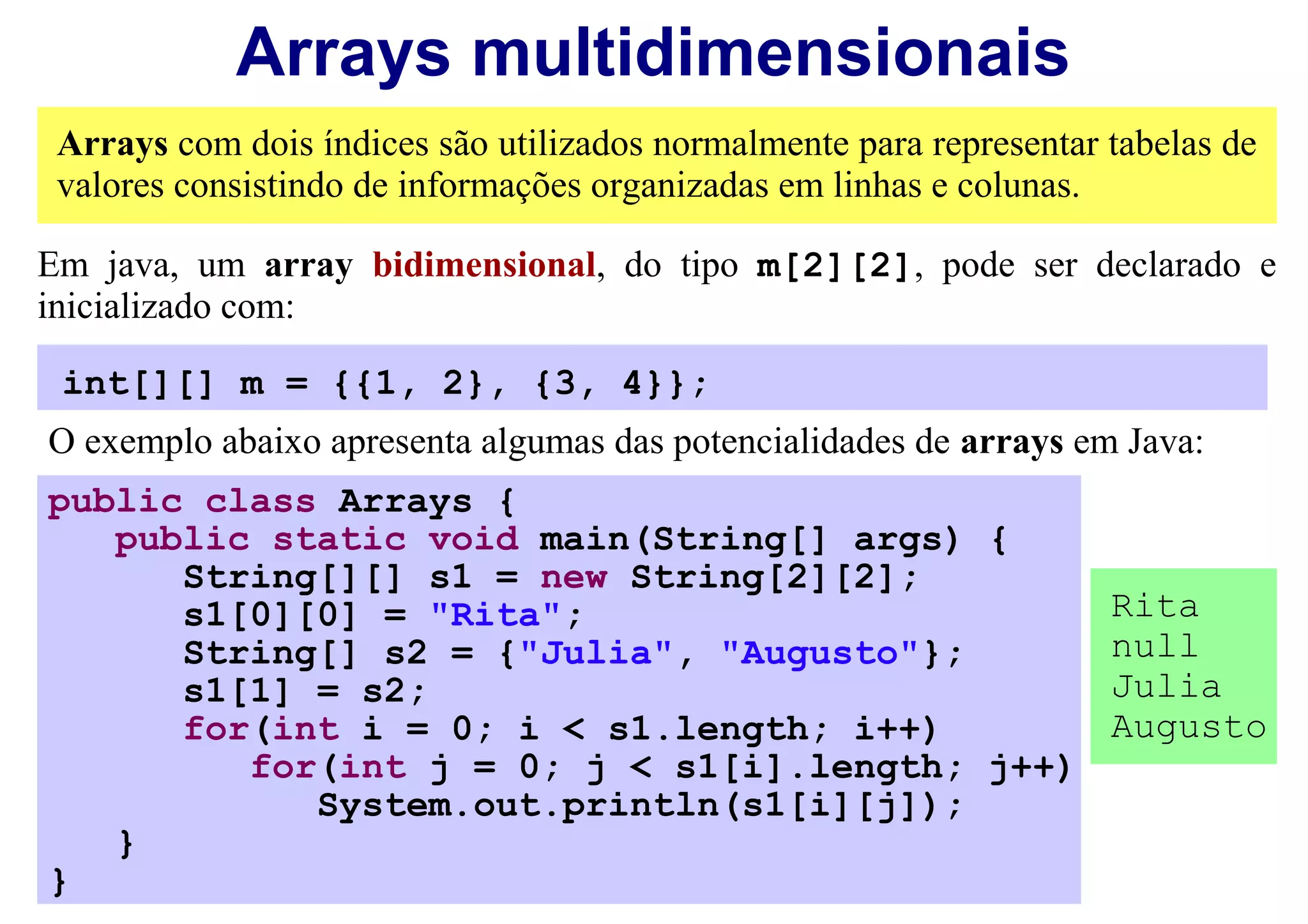 Arrays multidimensionais
 Arrays com dois índices são utilizados normalmente para representar tabelas de
 valores consistindo de informações organizadas em linhas e colunas.

Em java, um array bidimensional, do tipo m[2][2], pode ser declarado e
inicializado com:

 int[][] m = {{1, 2}, {3, 4}};
O exemplo abaixo apresenta algumas das potencialidades de arrays em Java:
public class Arrays {
   public static void main(String[] args) {
      String[][] s1 = new String[2][2];
      s1[0][0] = "Rita";                                             Rita
      String[] s2 = {"Julia", "Augusto"};                            null
      s1[1] = s2;                                                    Julia
      for(int i = 0; i < s1.length; i++)                             Augusto
         for(int j = 0; j < s1[i].length; j++)
            System.out.println(s1[i][j]);
   }
}
 