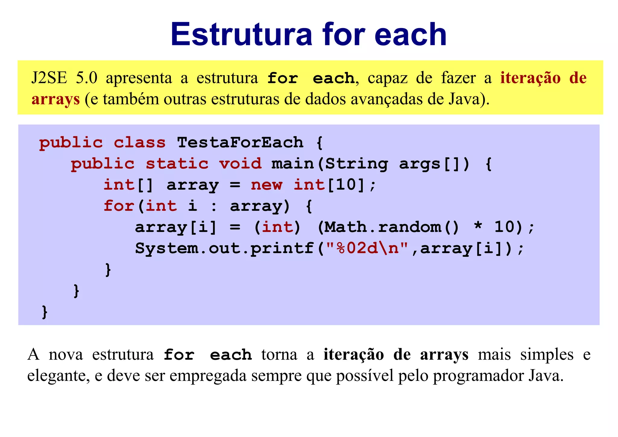Estrutura for each
J2SE 5.0 apresenta a estrutura for each, capaz de fazer a iteração de
arrays (e também outras estruturas de dados avançadas de Java).

 public class TestaForEach {
    public static void main(String args[]) {
       int[] array = new int[10];
       for(int i : array) {
          array[i] = (int) (Math.random() * 10);
          System.out.printf("%02dn",array[i]);
       }
    }
 }

A nova estrutura for each torna a iteração de arrays mais simples e
elegante, e deve ser empregada sempre que possível pelo programador Java.
 
