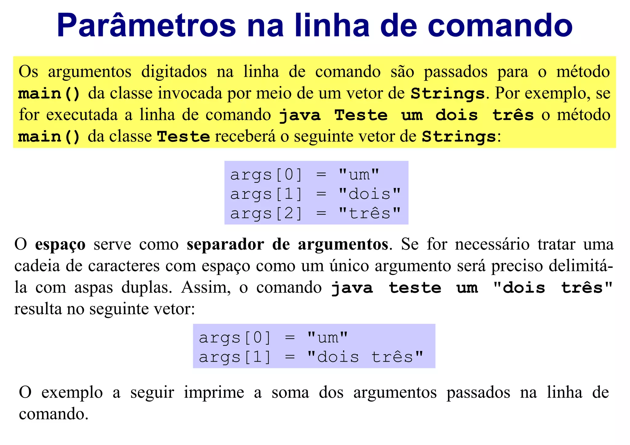 Parâmetros na linha de comando
Os argumentos digitados na linha de comando são passados para o método
main() da classe invocada por meio de um vetor de Strings. Por exemplo, se
for executada a linha de comando java Teste um dois três o método
main() da classe Teste receberá o seguinte vetor de Strings:

                            args[0] = "um"
                            args[1] = "dois"
                            args[2] = "três"
O espaço serve como separador de argumentos. Se for necessário tratar uma
cadeia de caracteres com espaço como um único argumento será preciso delimitá-
la com aspas duplas. Assim, o comando java teste um "dois três"
resulta no seguinte vetor:
                       args[0] = "um"
                       args[1] = "dois três"

O exemplo a seguir imprime a soma dos argumentos passados na linha de
comando.
 