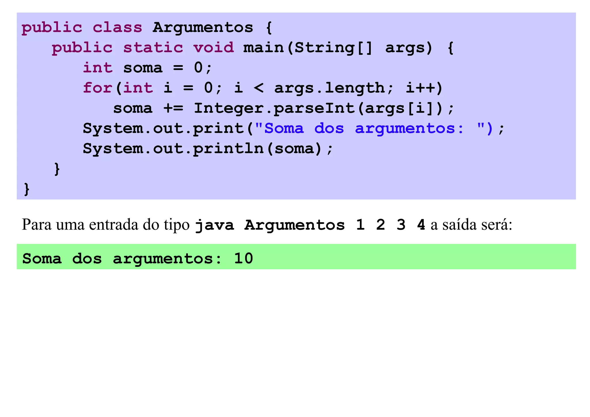public class Argumentos {
   public static void main(String[] args) {
      int soma = 0;
      for(int i = 0; i < args.length; i++)
         soma += Integer.parseInt(args[i]);
      System.out.print("Soma dos argumentos: ");
      System.out.println(soma);
   }
}

Para uma entrada do tipo java Argumentos 1 2 3 4 a saída será:

Soma dos argumentos: 10
 
