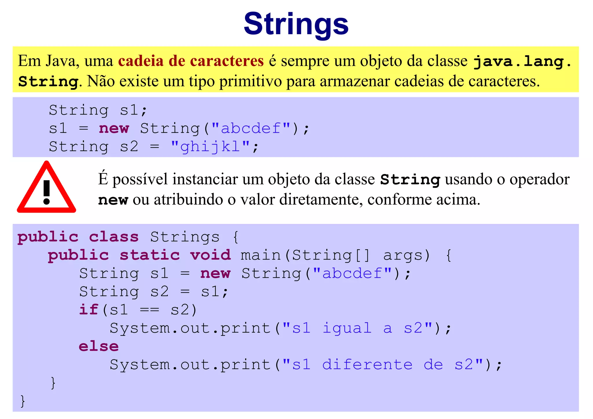Strings
Em Java, uma cadeia de caracteres é sempre um objeto da classe java.lang.
String. Não existe um tipo primitivo para armazenar cadeias de caracteres.
    String s1;
    s1 = new String("abcdef");
    String s2 = "ghijkl";
          É possível instanciar um objeto da classe String usando o operador
          new ou atribuindo o valor diretamente, conforme acima.

public class Strings {
   public static void main(String[] args) {
      String s1 = new String("abcdef");
      String s2 = s1;
      if(s1 == s2)
         System.out.print("s1 igual a s2");
      else
         System.out.print("s1 diferente de s2");
   }
}
 