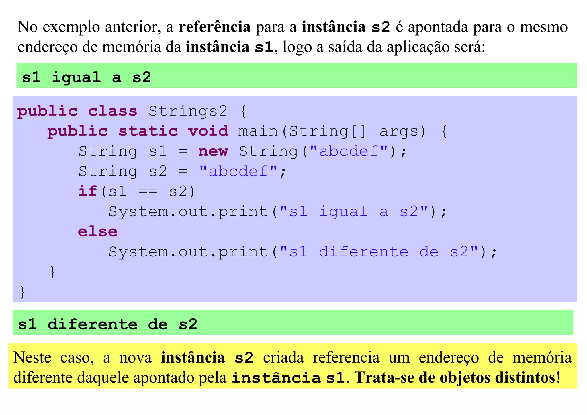 No exemplo anterior, a referência para a instância s2 é apontada para o mesmo
endereço de memória da instância s1, logo a saída da aplicação será:
 s1 igual a s2

public class Strings2 {
   public static void main(String[] args) {
      String s1 = new String("abcdef");
      String s2 = "abcdef";
      if(s1 == s2)
         System.out.print("s1 igual a s2");
      else
         System.out.print("s1 diferente de s2");
   }
}
s1 diferente de s2

Neste caso, a nova instância s2 criada referencia um endereço de memória
diferente daquele apontado pela instância s1. Trata-se de objetos distintos!
 