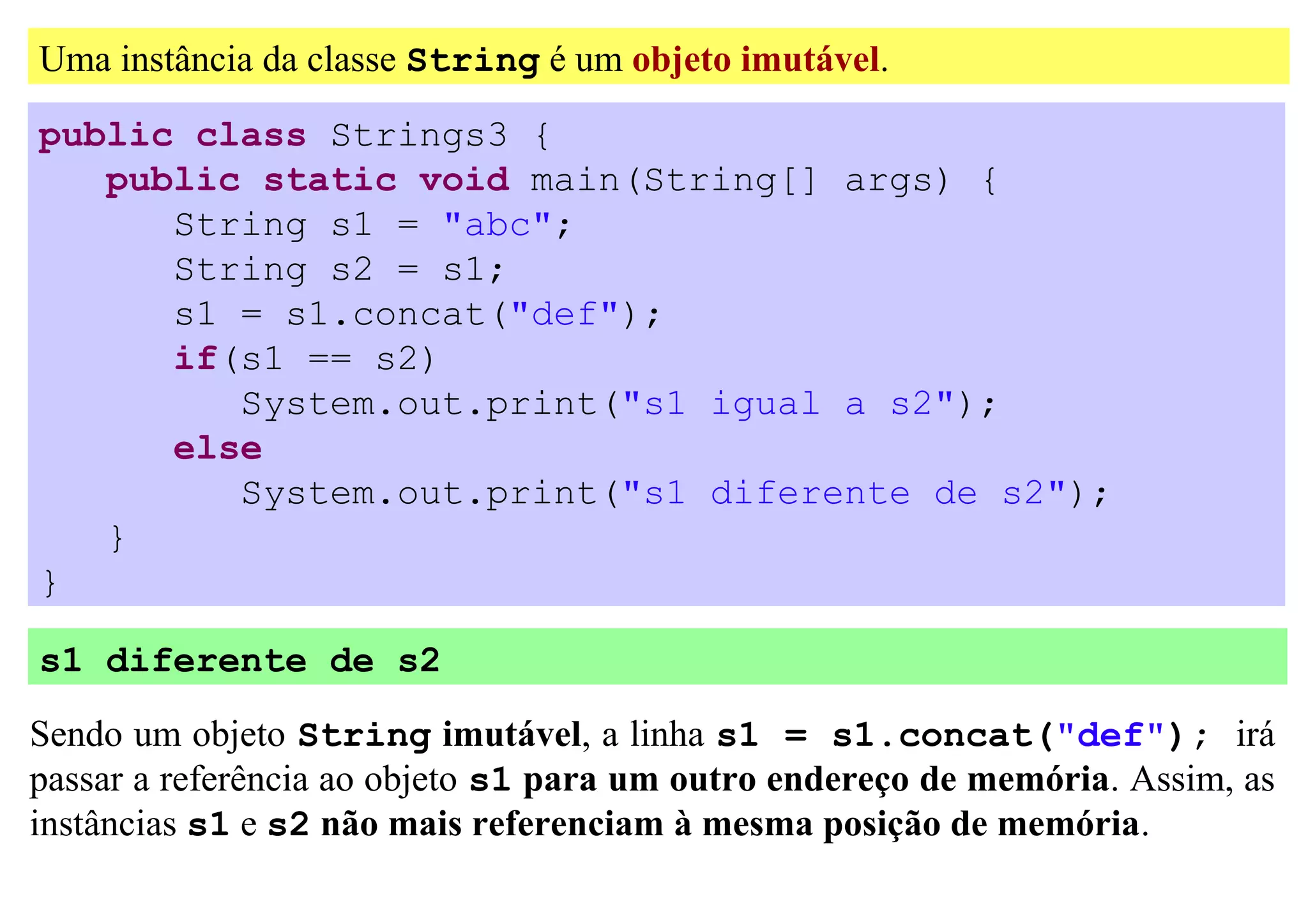 Uma instância da classe String é um objeto imutável.
public class Strings3 {
   public static void main(String[] args) {
      String s1 = "abc";
      String s2 = s1;
      s1 = s1.concat("def");
      if(s1 == s2)
         System.out.print("s1 igual a s2");
      else
         System.out.print("s1 diferente de s2");
   }
}

s1 diferente de s2

Sendo um objeto String imutável, a linha s1 = s1.concat("def"); irá
passar a referência ao objeto s1 para um outro endereço de memória. Assim, as
instâncias s1 e s2 não mais referenciam à mesma posição de memória.
 