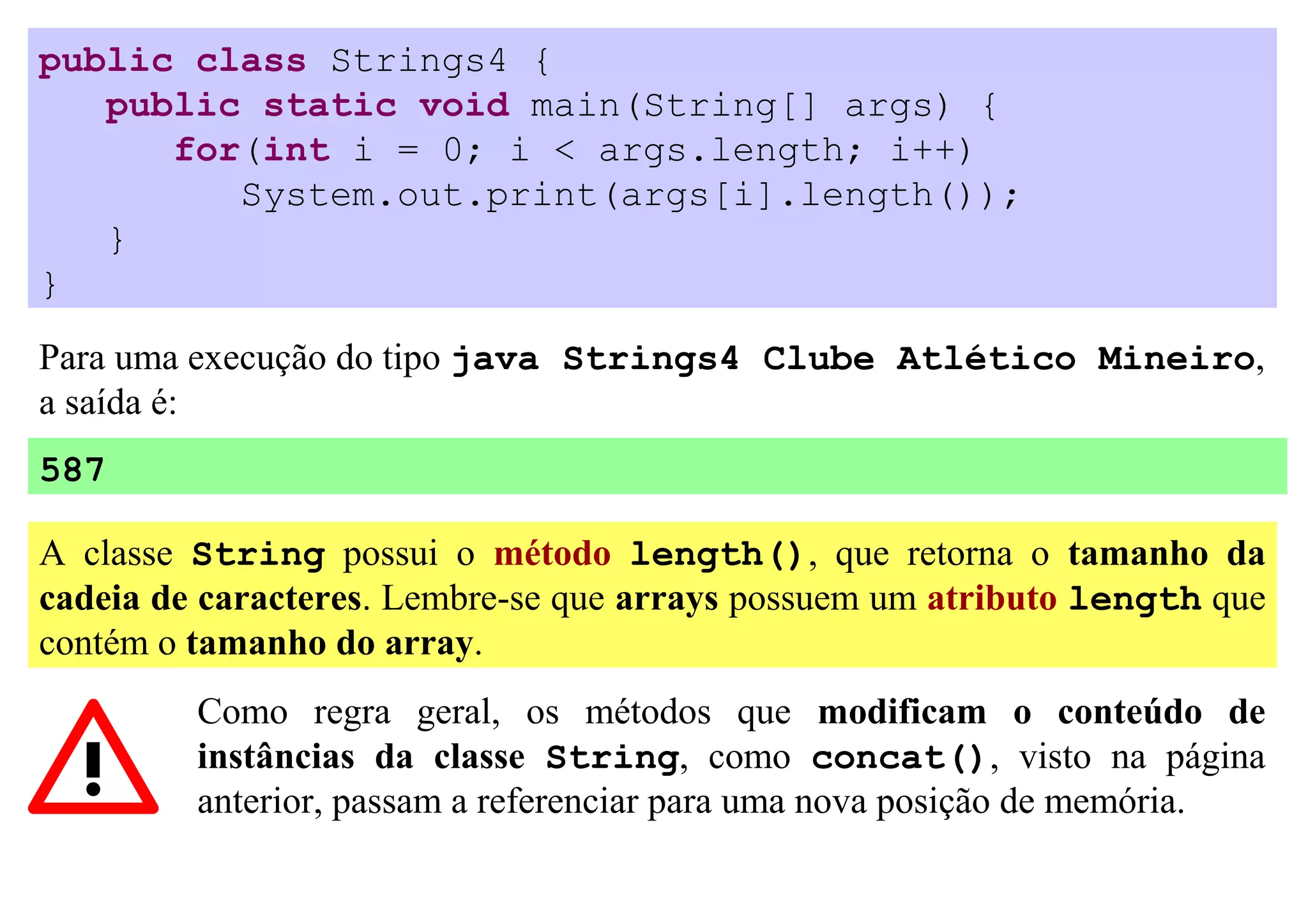 public class Strings4 {
   public static void main(String[] args) {
      for(int i = 0; i < args.length; i++)
         System.out.print(args[i].length());
   }
}

Para uma execução do tipo java Strings4 Clube Atlético Mineiro,
a saída é:
587

A classe String possui o método length(), que retorna o tamanho da
cadeia de caracteres. Lembre-se que arrays possuem um atributo length que
contém o tamanho do array.
         Como regra geral, os métodos que modificam o conteúdo de
         instâncias da classe String, como concat(), visto na página
         anterior, passam a referenciar para uma nova posição de memória.
 