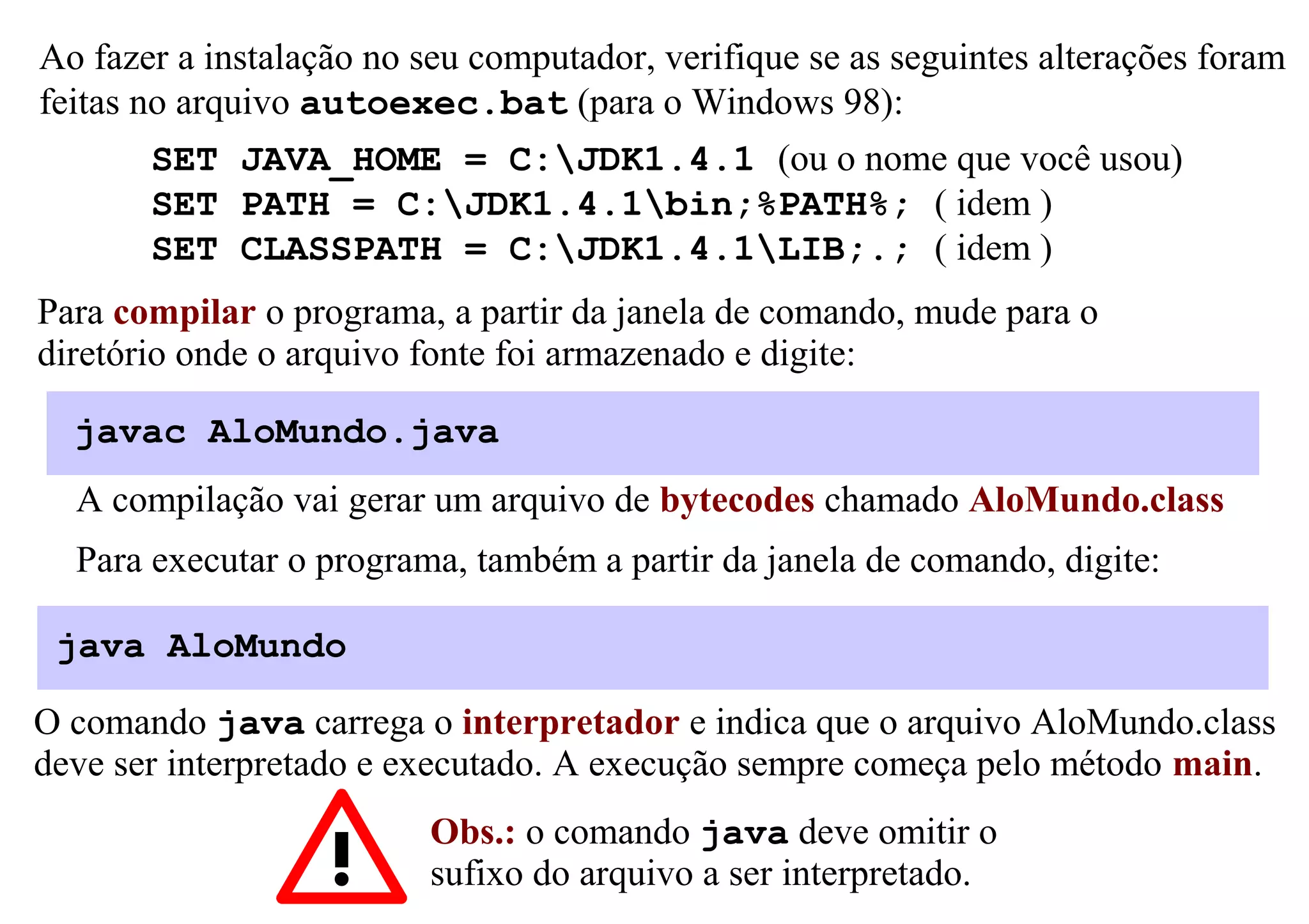 Ao fazer a instalação no seu computador, verifique se as seguintes alterações foram
feitas no arquivo autoexec.bat (para o Windows 98):
       SET JAVA_HOME = C:JDK1.4.1 (ou o nome que você usou)
       SET PATH = C:JDK1.4.1bin;%PATH%; ( idem )
       SET CLASSPATH = C:JDK1.4.1LIB;.; ( idem )
Para compilar o programa, a partir da janela de comando, mude para o
diretório onde o arquivo fonte foi armazenado e digite:

  javac AloMundo.java
  A compilação vai gerar um arquivo de bytecodes chamado AloMundo.class
  Para executar o programa, também a partir da janela de comando, digite:

 java AloMundo

O comando java carrega o interpretador e indica que o arquivo AloMundo.class
deve ser interpretado e executado. A execução sempre começa pelo método main.
                          Obs.: o comando java deve omitir o
                          sufixo do arquivo a ser interpretado.
 