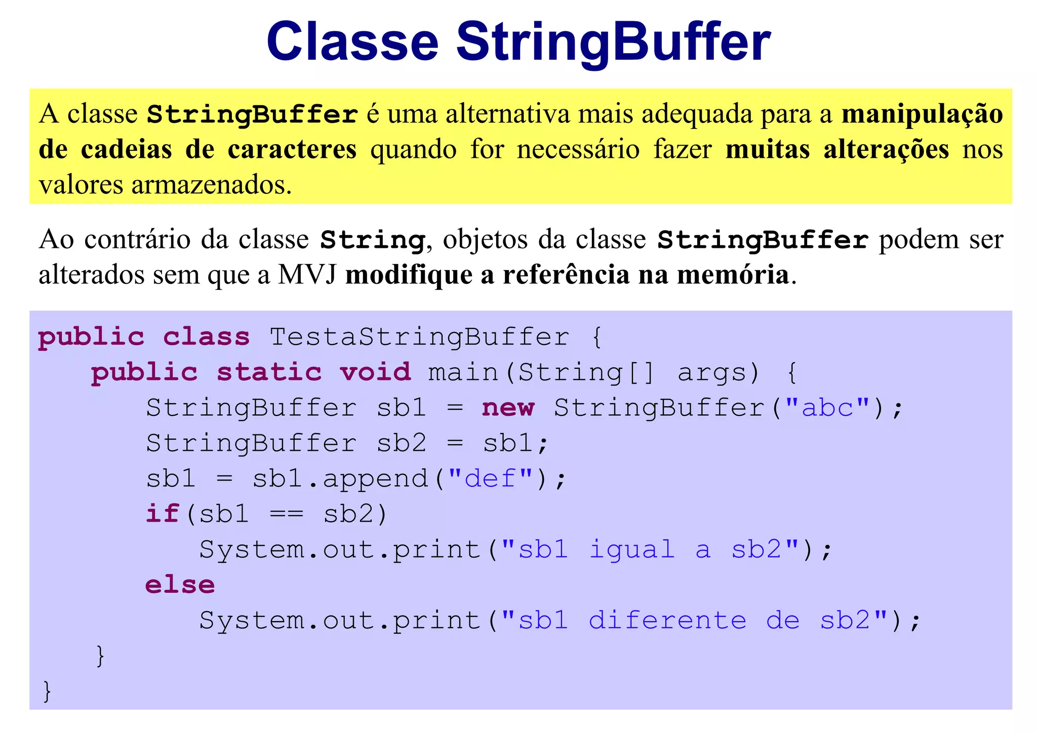 Classe StringBuffer
A classe StringBuffer é uma alternativa mais adequada para a manipulação
de cadeias de caracteres quando for necessário fazer muitas alterações nos
valores armazenados.
Ao contrário da classe String, objetos da classe StringBuffer podem ser
alterados sem que a MVJ modifique a referência na memória.

public class TestaStringBuffer {
   public static void main(String[] args) {
      StringBuffer sb1 = new StringBuffer("abc");
      StringBuffer sb2 = sb1;
      sb1 = sb1.append("def");
      if(sb1 == sb2)
         System.out.print("sb1 igual a sb2");
      else
         System.out.print("sb1 diferente de sb2");
   }
}
 