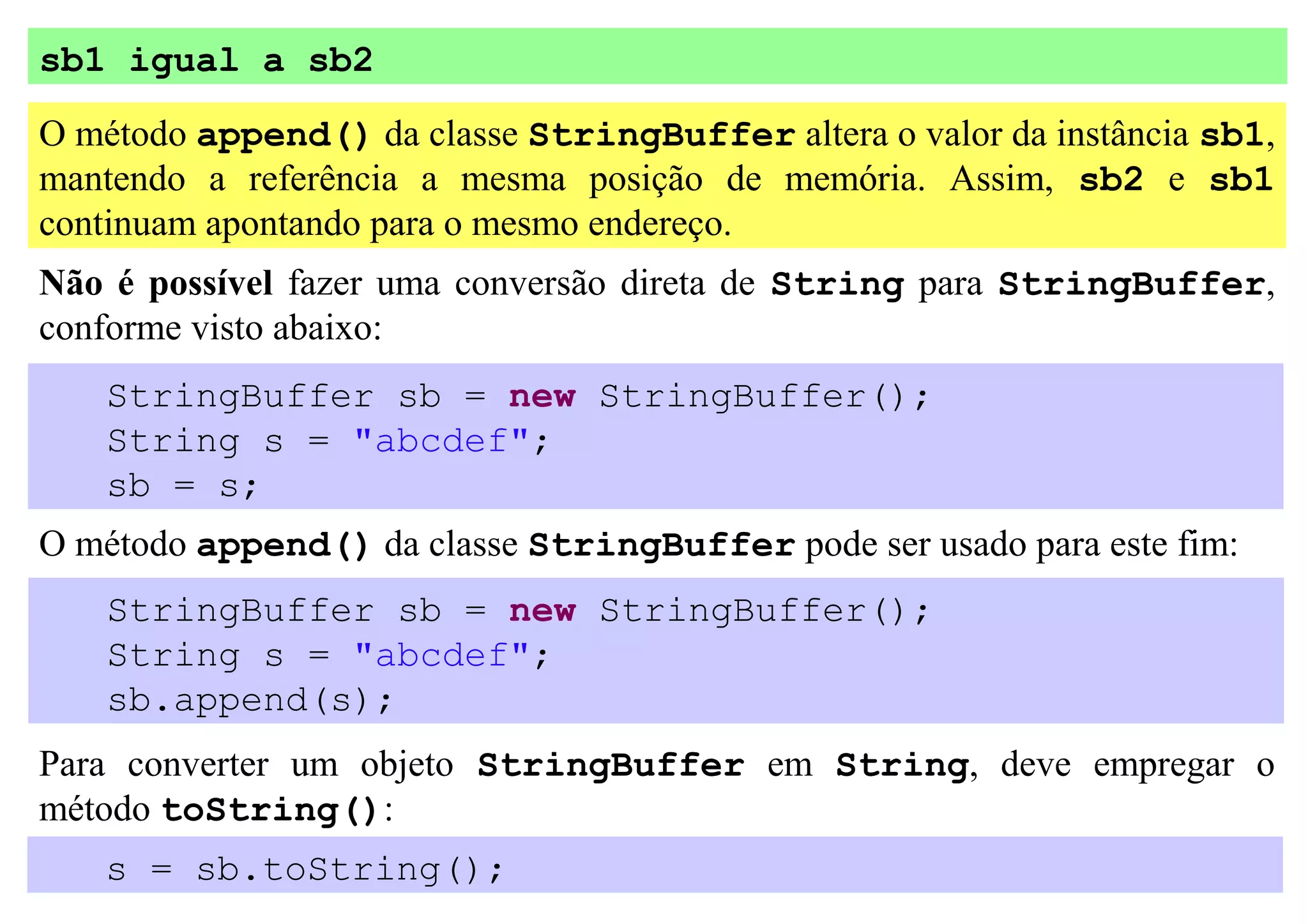 sb1 igual a sb2
O método append() da classe StringBuffer altera o valor da instância sb1,
mantendo a referência a mesma posição de memória. Assim, sb2 e sb1
continuam apontando para o mesmo endereço.
Não é possível fazer uma conversão direta de String para StringBuffer,
conforme visto abaixo:
   StringBuffer sb = new StringBuffer();
   String s = "abcdef";
   sb = s;
O método append() da classe StringBuffer pode ser usado para este fim:
   StringBuffer sb = new StringBuffer();
   String s = "abcdef";
   sb.append(s);
Para converter um objeto StringBuffer em String, deve empregar o
método toString():
   s = sb.toString();
 