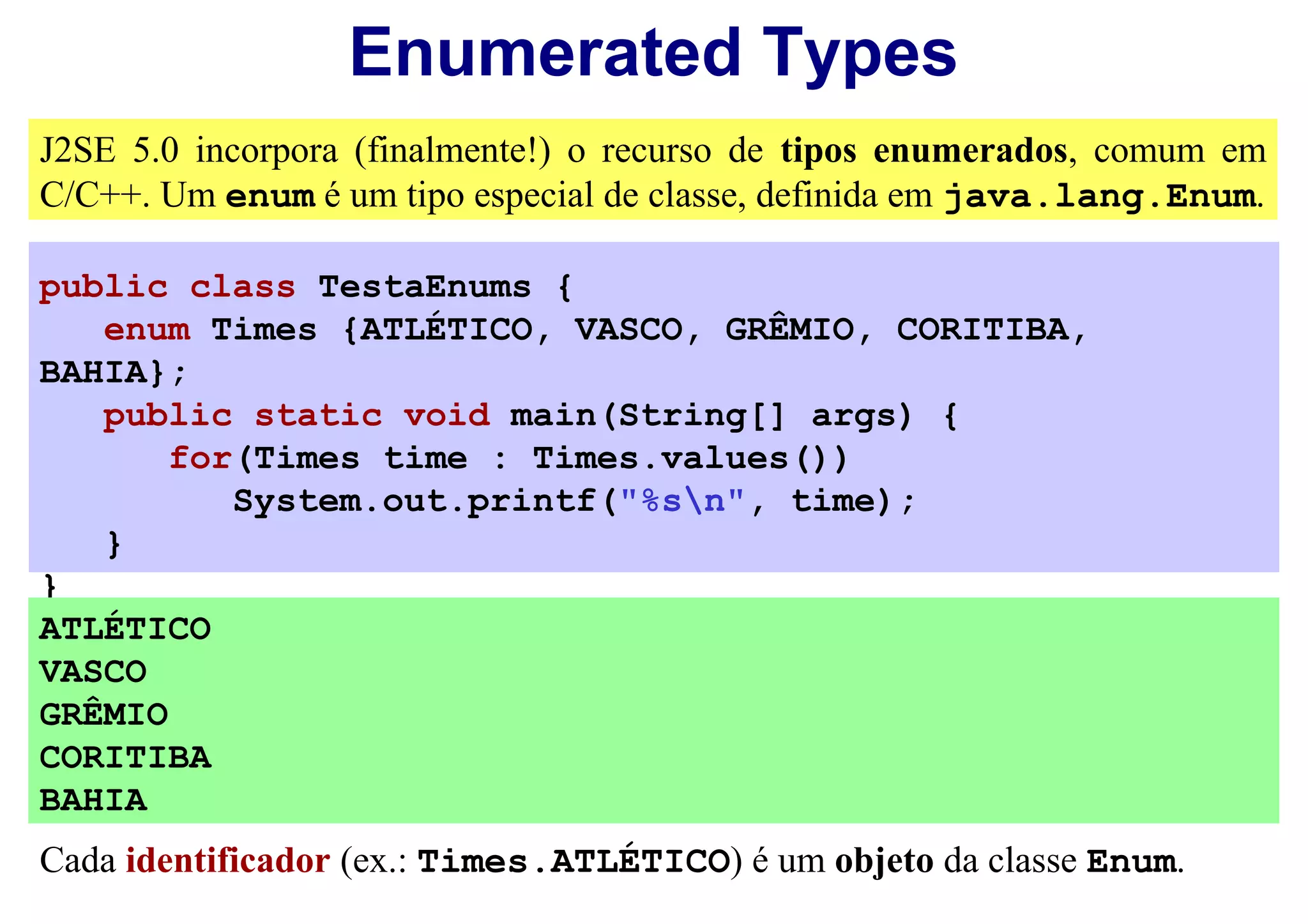 Enumerated Types
J2SE 5.0 incorpora (finalmente!) o recurso de tipos enumerados, comum em
C/C++. Um enum é um tipo especial de classe, definida em java.lang.Enum.

public class TestaEnums {
   enum Times {ATLÉTICO, VASCO, GRÊMIO, CORITIBA,
BAHIA};
   public static void main(String[] args) {
       for(Times time : Times.values())
          System.out.printf("%sn", time);
   }
}
ATLÉTICO
VASCO
GRÊMIO
CORITIBA
BAHIA
Cada identificador (ex.: Times.ATLÉTICO) é um objeto da classe Enum.
 