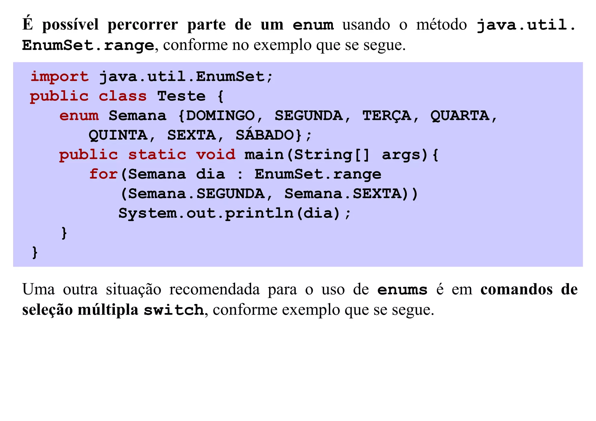 É possível percorrer parte de um enum usando o método java.util.
EnumSet.range, conforme no exemplo que se segue.
import java.util.EnumSet;
public class Teste {
   enum Semana {DOMINGO, SEGUNDA, TERÇA, QUARTA,
      QUINTA, SEXTA, SÁBADO};
   public static void main(String[] args){
      for(Semana dia : EnumSet.range
         (Semana.SEGUNDA, Semana.SEXTA))
         System.out.println(dia);
   }
}

Uma outra situação recomendada para o uso de enums é em comandos de
seleção múltipla switch, conforme exemplo que se segue.
 