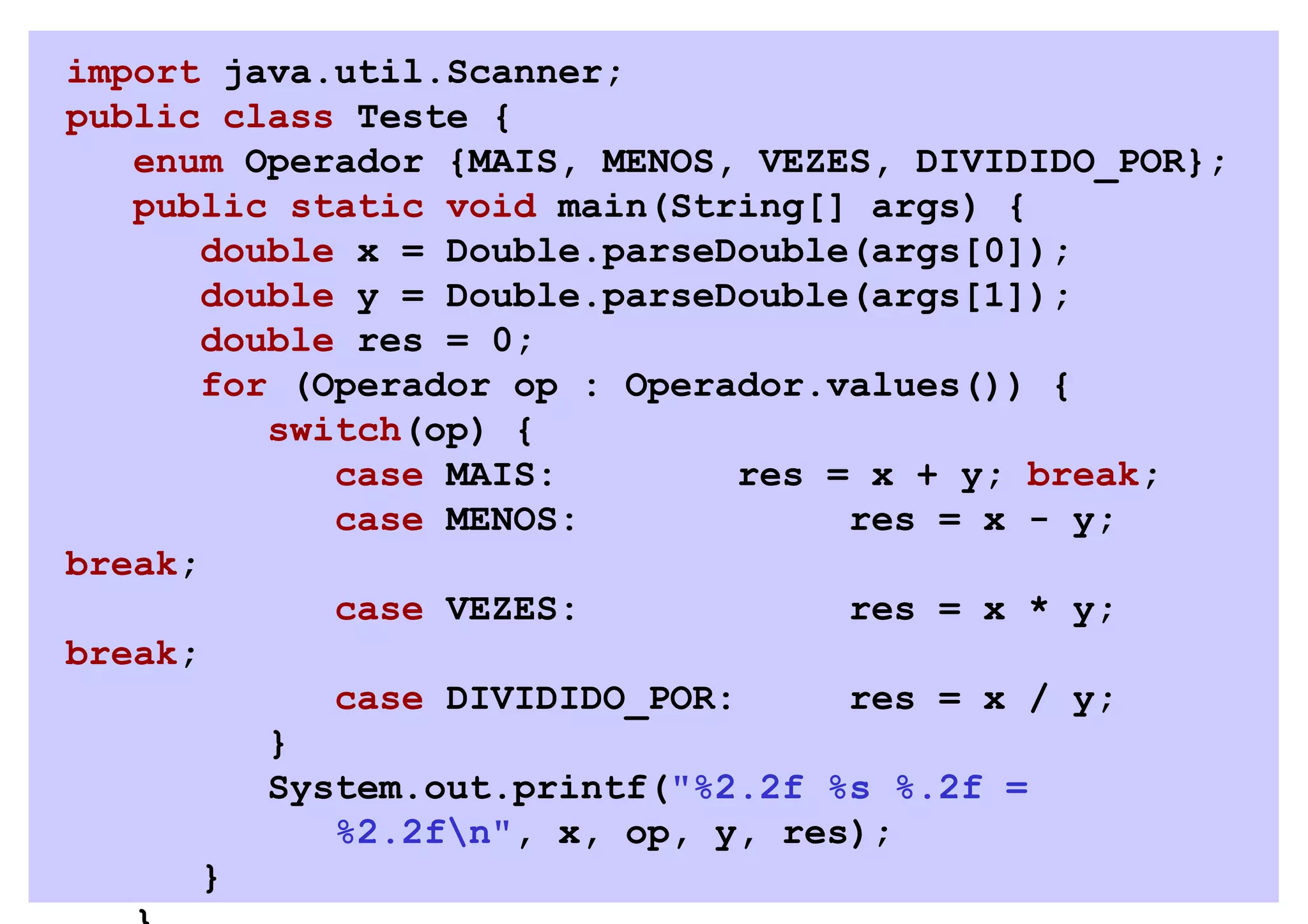 import java.util.Scanner;
public class Teste {
   enum Operador {MAIS, MENOS, VEZES, DIVIDIDO_POR};
   public static void main(String[] args) {
       double x = Double.parseDouble(args[0]);
       double y = Double.parseDouble(args[1]);
       double res = 0;
       for (Operador op : Operador.values()) {
          switch(op) {
             case MAIS:         res = x + y; break;
             case MENOS:             res = x - y;
break;
             case VEZES:             res = x * y;
break;
             case DIVIDIDO_POR:      res = x / y;
          }
          System.out.printf("%2.2f %s %.2f =
             %2.2fn", x, op, y, res);
       }
 