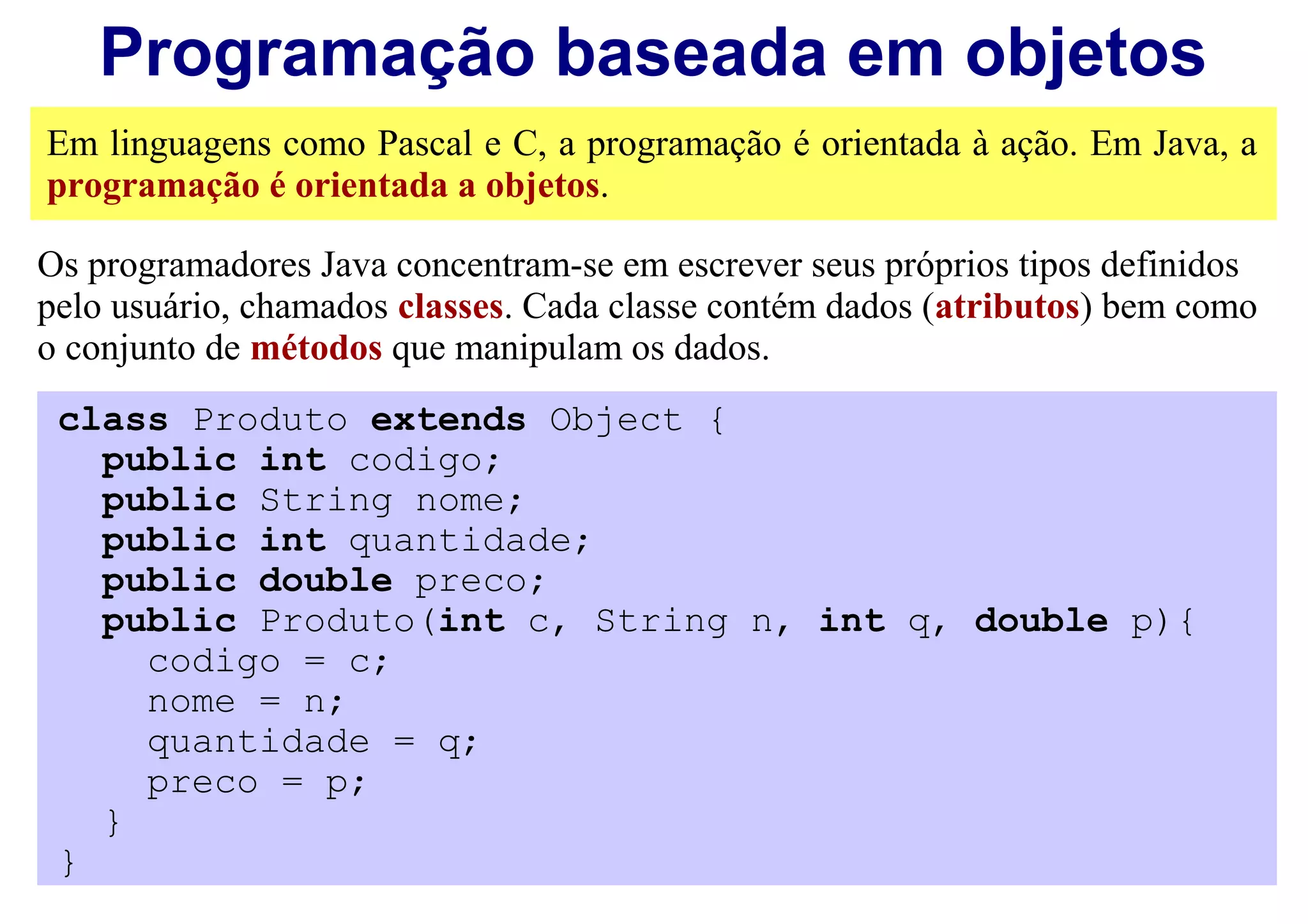 Programação baseada em objetos
Em linguagens como Pascal e C, a programação é orientada à ação. Em Java, a
programação é orientada a objetos.

Os programadores Java concentram-se em escrever seus próprios tipos definidos
pelo usuário, chamados classes. Cada classe contém dados (atributos) bem como
o conjunto de métodos que manipulam os dados.
 class Produto extends Object {
   public int codigo;
   public String nome;
   public int quantidade;
   public double preco;
   public Produto(int c, String n, int q, double p){
     codigo = c;
     nome = n;
     quantidade = q;
     preco = p;
   }
 }
 