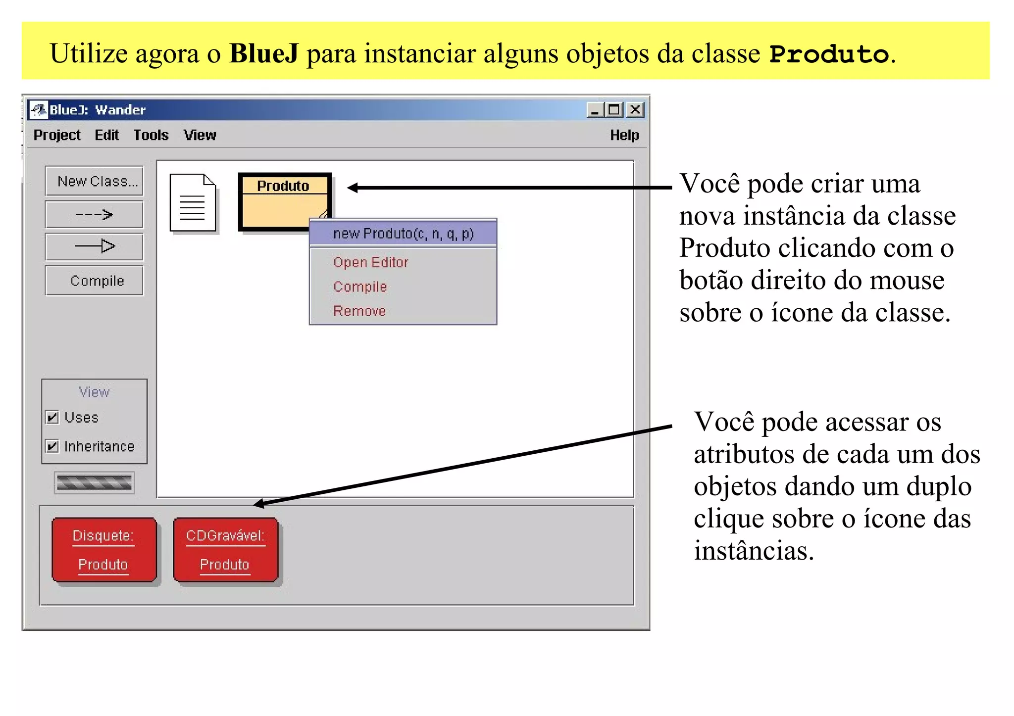Utilize agora o BlueJ para instanciar alguns objetos da classe Produto.



                                                    Você pode criar uma
                                                    nova instância da classe
                                                    Produto clicando com o
                                                    botão direito do mouse
                                                    sobre o ícone da classe.


                                                     Você pode acessar os
                                                     atributos de cada um dos
                                                     objetos dando um duplo
                                                     clique sobre o ícone das
                                                     instâncias.
 