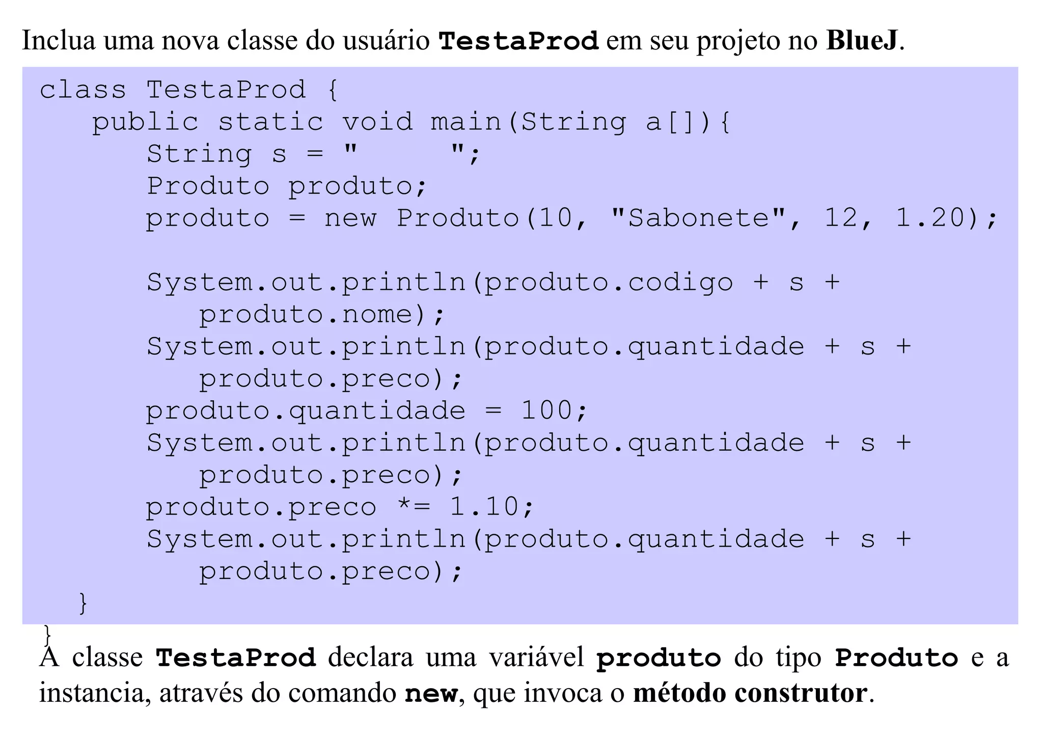 Inclua uma nova classe do usuário TestaProd em seu projeto no BlueJ.
 class TestaProd {
    public static void main(String a[]){
       String s = "     ";
       Produto produto;
       produto = new Produto(10, "Sabonete", 12, 1.20);

         System.out.println(produto.codigo + s               +
            produto.nome);
         System.out.println(produto.quantidade               + s +
            produto.preco);
         produto.quantidade = 100;
         System.out.println(produto.quantidade               + s +
            produto.preco);
         produto.preco *= 1.10;
         System.out.println(produto.quantidade               + s +
            produto.preco);
    }
 }
 A classe TestaProd declara uma variável produto do tipo Produto e a
 instancia, através do comando new, que invoca o método construtor.
 