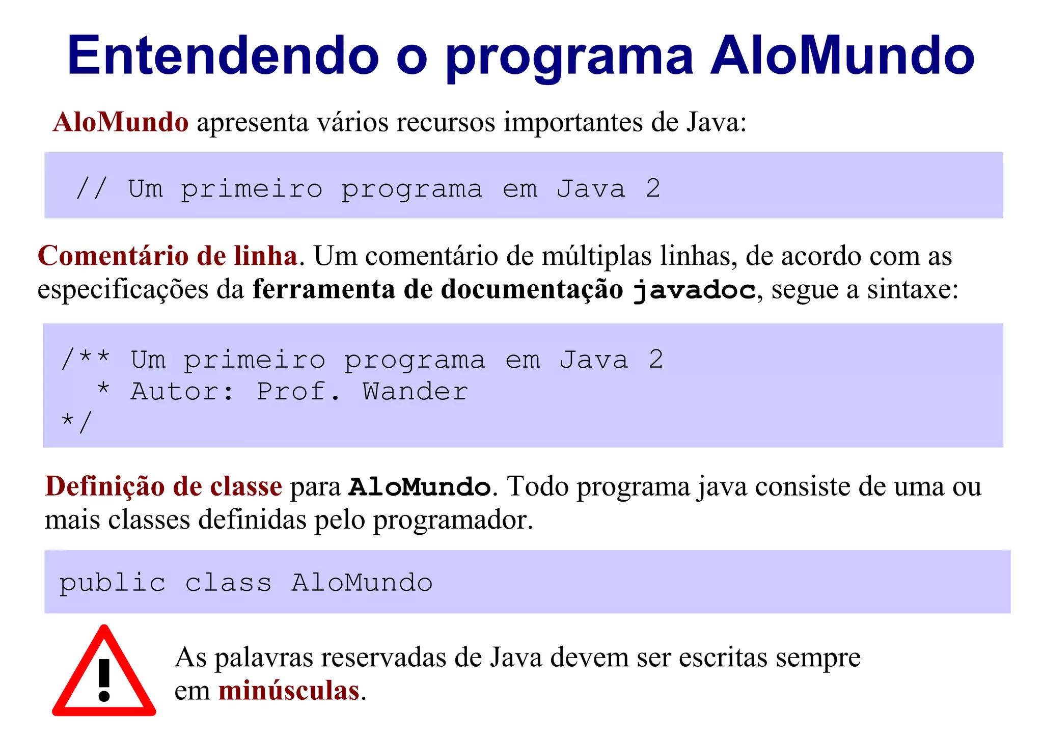Entendendo o programa AloMundo
 AloMundo apresenta vários recursos importantes de Java:

  // Um primeiro programa em Java 2

Comentário de linha. Um comentário de múltiplas linhas, de acordo com as
especificações da ferramenta de documentação javadoc, segue a sintaxe:

 /** Um primeiro programa em Java 2
    * Autor: Prof. Wander
 */

Definição de classe para AloMundo. Todo programa java consiste de uma ou
mais classes definidas pelo programador.

 public class AloMundo

          As palavras reservadas de Java devem ser escritas sempre
          em minúsculas.
 