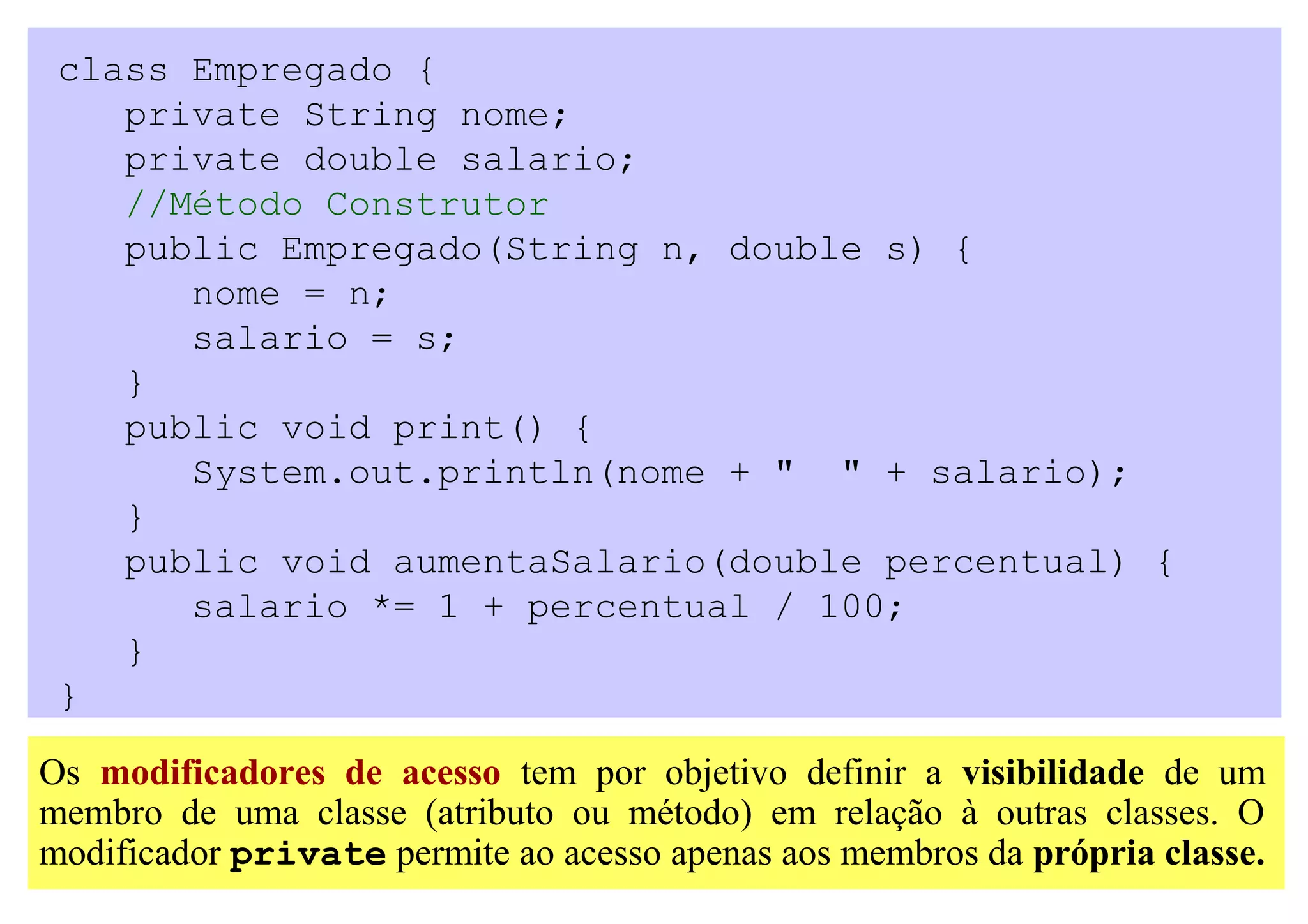 class Empregado {
    private String nome;
    private double salario;
    //Método Construtor
    public Empregado(String n, double s) {
       nome = n;
       salario = s;
    }
    public void print() {
       System.out.println(nome + " " + salario);
    }
    public void aumentaSalario(double percentual) {
       salario *= 1 + percentual / 100;
    }
 }

Os modificadores de acesso tem por objetivo definir a visibilidade de um
membro de uma classe (atributo ou método) em relação à outras classes. O
modificador private permite ao acesso apenas aos membros da própria classe.
 