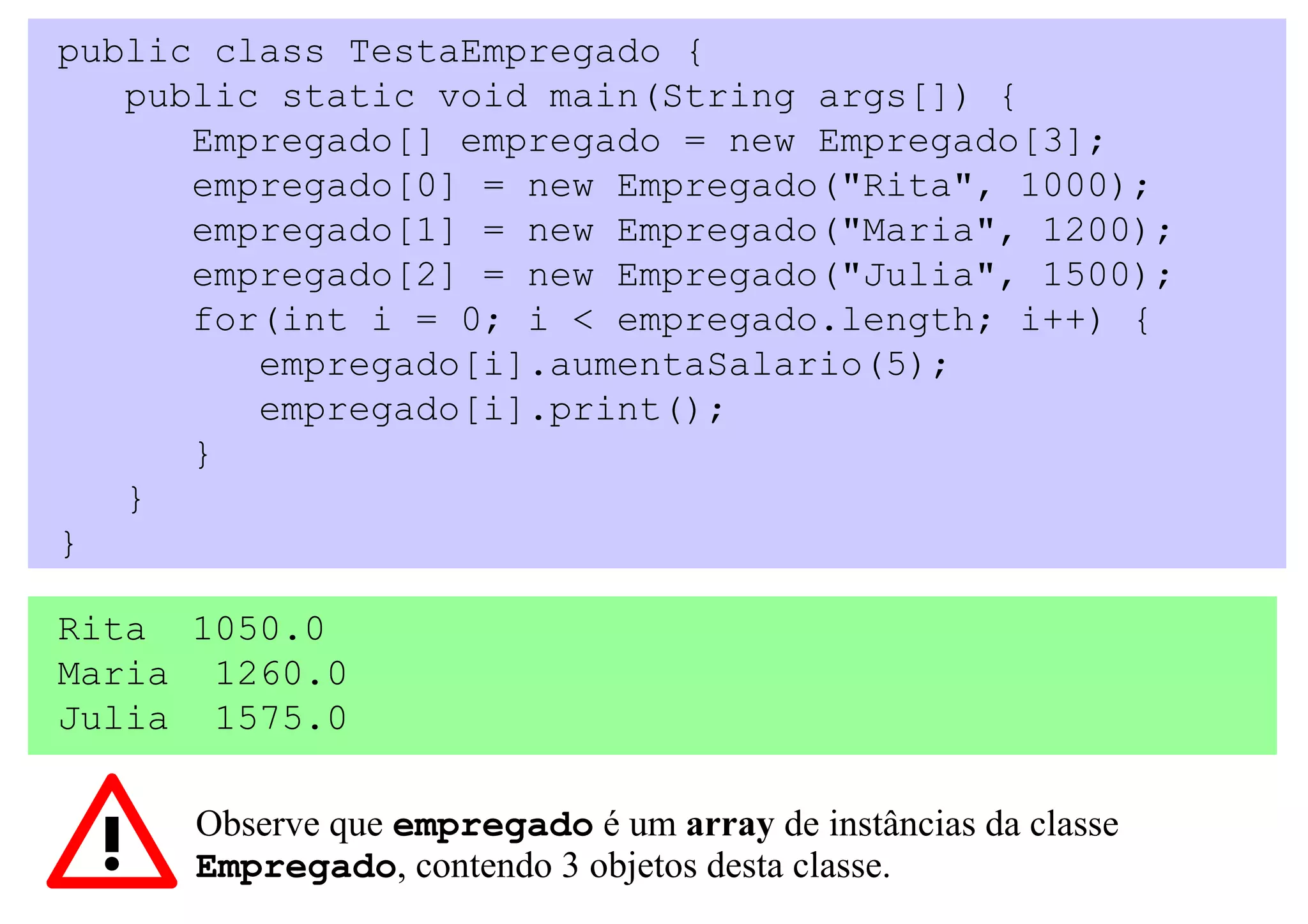 public class TestaEmpregado {
   public static void main(String args[]) {
      Empregado[] empregado = new Empregado[3];
      empregado[0] = new Empregado("Rita", 1000);
      empregado[1] = new Empregado("Maria", 1200);
      empregado[2] = new Empregado("Julia", 1500);
      for(int i = 0; i < empregado.length; i++) {
         empregado[i].aumentaSalario(5);
         empregado[i].print();
      }
   }
}

Rita 1050.0
Maria 1260.0
Julia 1575.0

      Observe que empregado é um array de instâncias da classe
      Empregado, contendo 3 objetos desta classe.
 