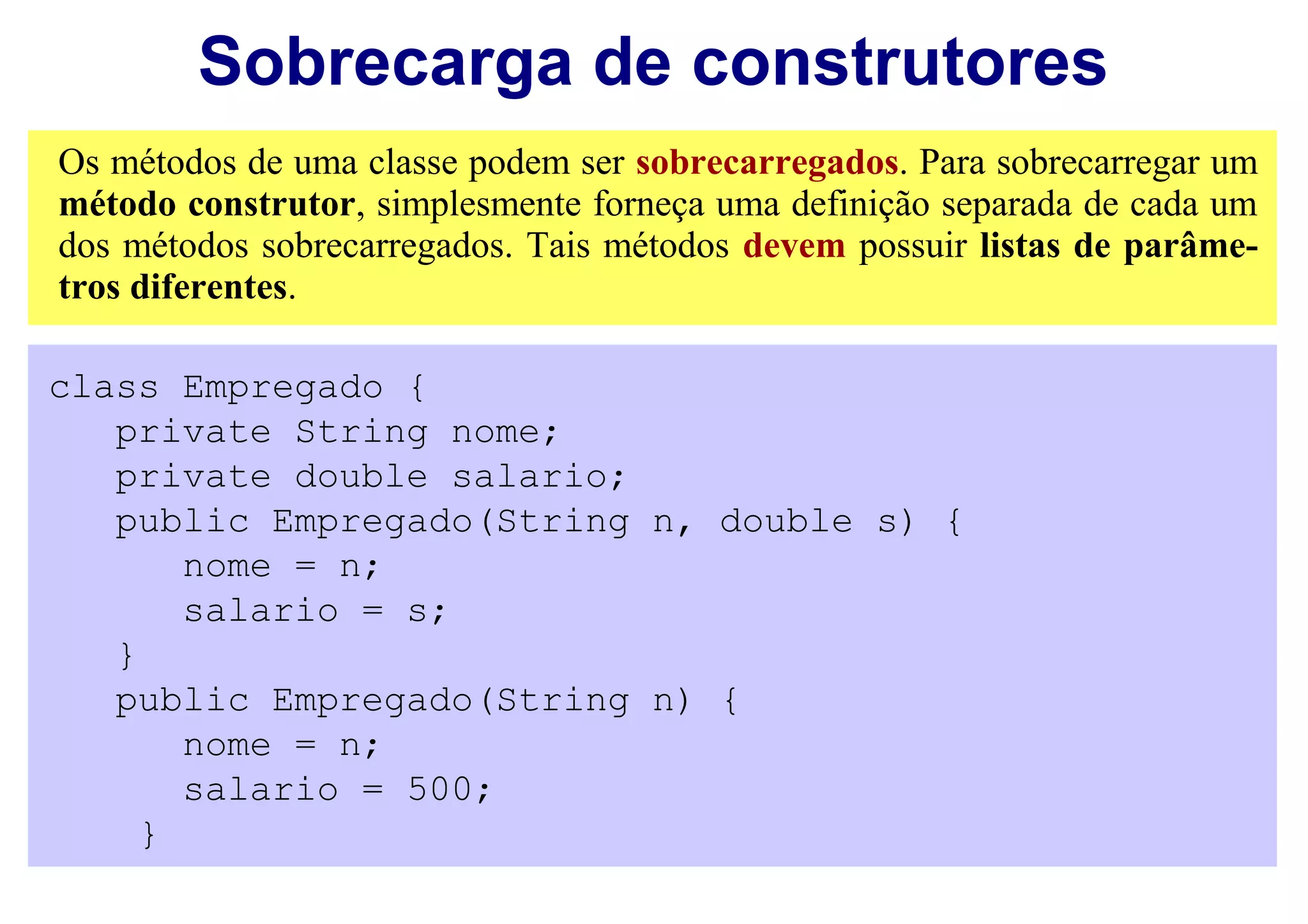 Sobrecarga de construtores
Os métodos de uma classe podem ser sobrecarregados. Para sobrecarregar um
método construtor, simplesmente forneça uma definição separada de cada um
dos métodos sobrecarregados. Tais métodos devem possuir listas de parâme-
tros diferentes.

class Empregado {
   private String nome;
   private double salario;
   public Empregado(String n, double s) {
       nome = n;
       salario = s;
   }
   public Empregado(String n) {
       nome = n;
       salario = 500;
     }
 