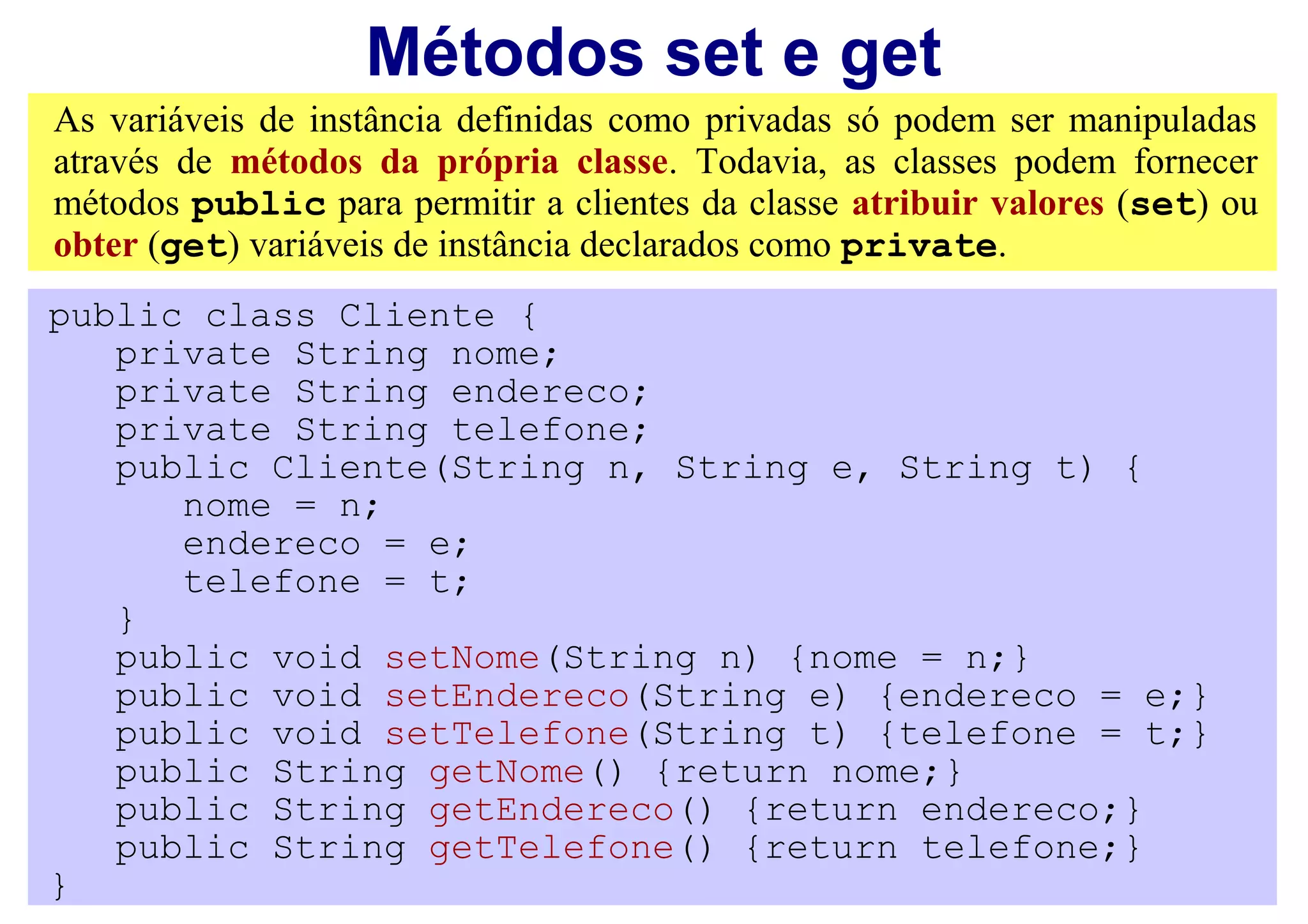 Métodos set e get
As variáveis de instância definidas como privadas só podem ser manipuladas
através de métodos da própria classe. Todavia, as classes podem fornecer
métodos public para permitir a clientes da classe atribuir valores (set) ou
obter (get) variáveis de instância declarados como private.
public class Cliente {
   private String nome;
   private String endereco;
   private String telefone;
   public Cliente(String n, String e, String t) {
      nome = n;
      endereco = e;
      telefone = t;
   }
   public void setNome(String n) {nome = n;}
   public void setEndereco(String e) {endereco = e;}
   public void setTelefone(String t) {telefone = t;}
   public String getNome() {return nome;}
   public String getEndereco() {return endereco;}
   public String getTelefone() {return telefone;}
}
 