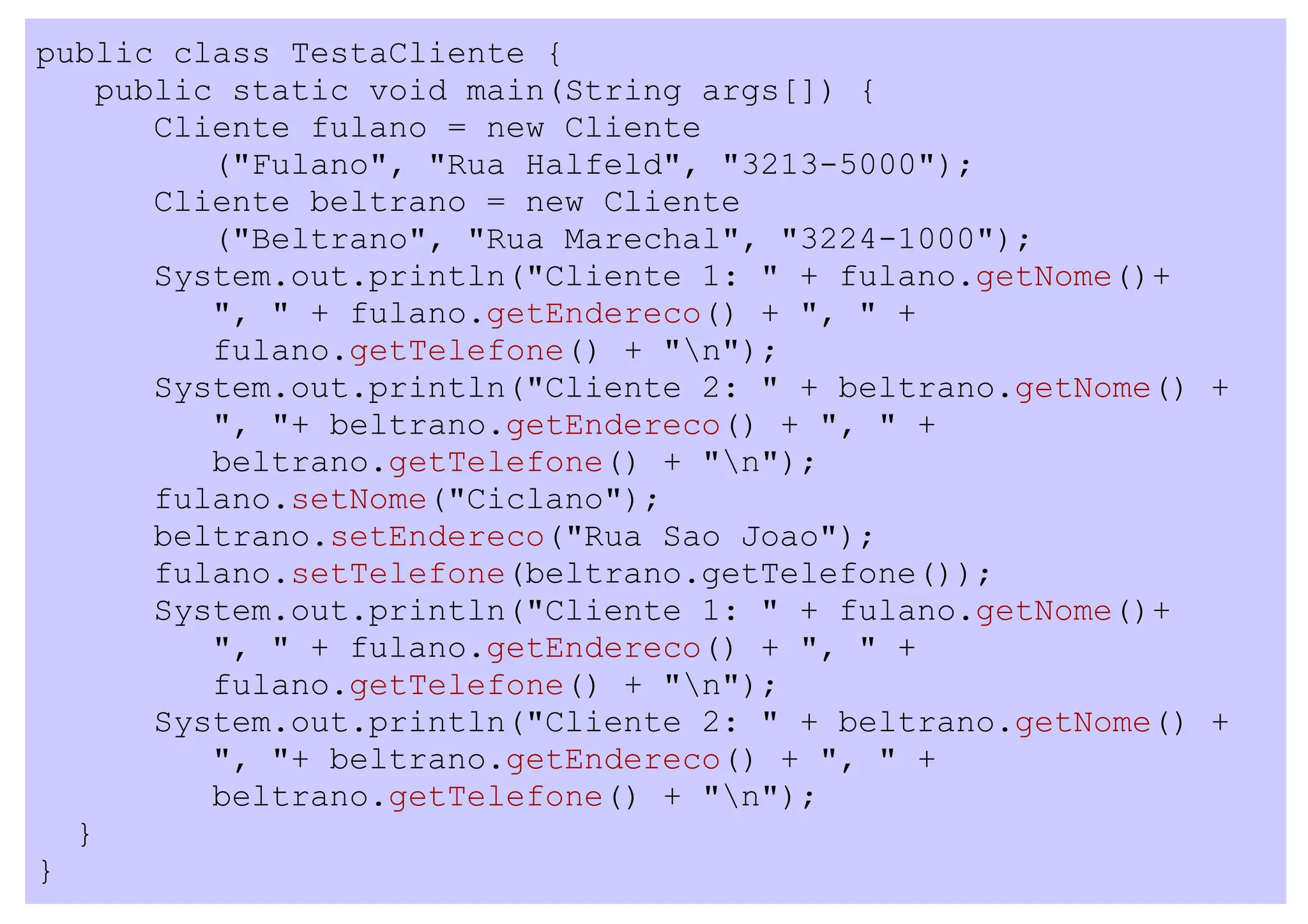 public class TestaCliente {
    public static void main(String args[]) {
       Cliente fulano = new Cliente
          ("Fulano", "Rua Halfeld", "3213-5000");
       Cliente beltrano = new Cliente
          ("Beltrano", "Rua Marechal", "3224-1000");
       System.out.println("Cliente 1: " + fulano.getNome()+
          ", " + fulano.getEndereco() + ", " +
          fulano.getTelefone() + "n");
       System.out.println("Cliente 2: " + beltrano.getNome() +
          ", "+ beltrano.getEndereco() + ", " +
          beltrano.getTelefone() + "n");
       fulano.setNome("Ciclano");
       beltrano.setEndereco("Rua Sao Joao");
       fulano.setTelefone(beltrano.getTelefone());
       System.out.println("Cliente 1: " + fulano.getNome()+
          ", " + fulano.getEndereco() + ", " +
          fulano.getTelefone() + "n");
       System.out.println("Cliente 2: " + beltrano.getNome() +
          ", "+ beltrano.getEndereco() + ", " +
          beltrano.getTelefone() + "n");
  }
}
 