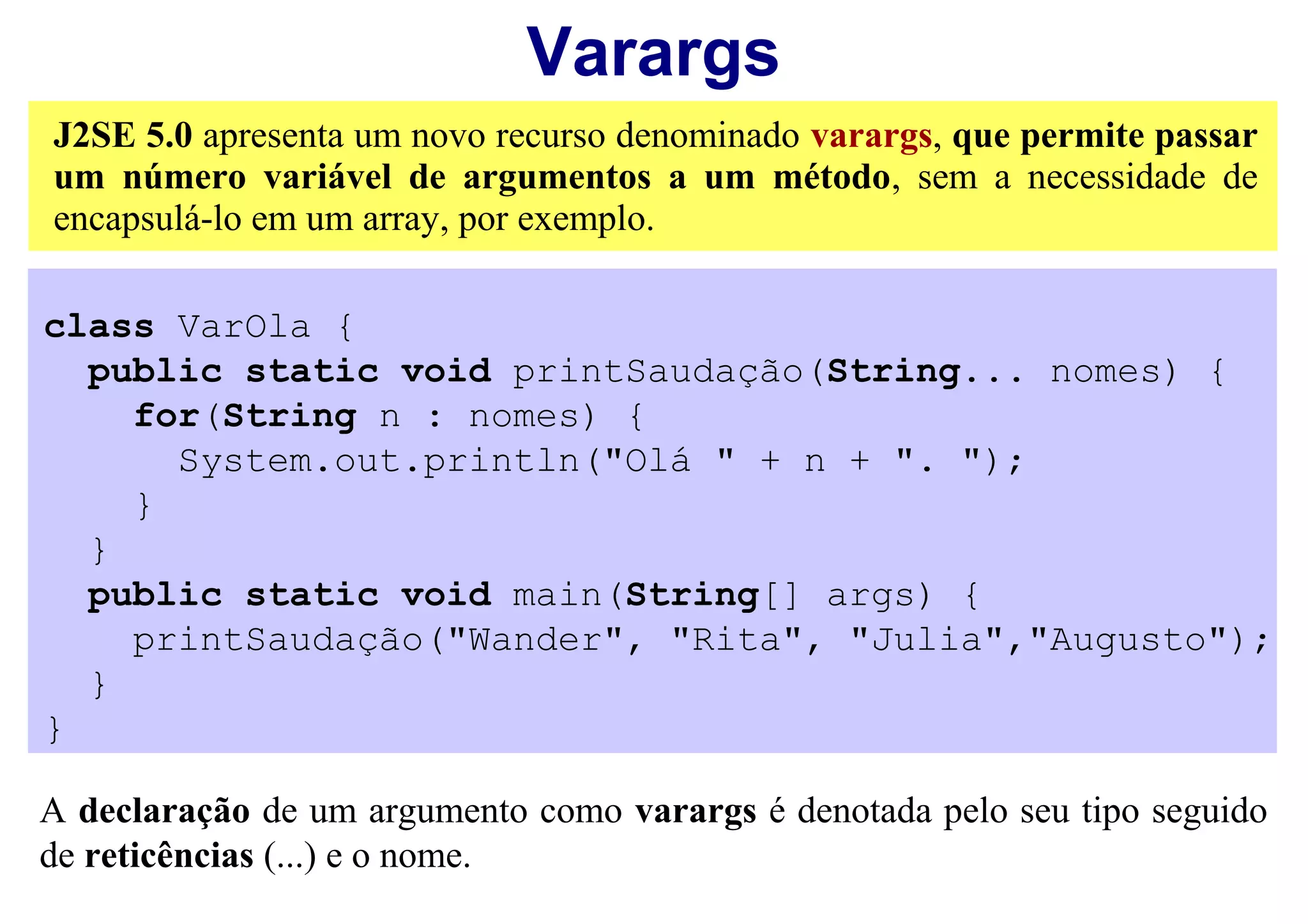 Varargs
J2SE 5.0 apresenta um novo recurso denominado varargs, que permite passar
um número variável de argumentos a um método, sem a necessidade de
encapsulá-lo em um array, por exemplo.

class VarOla {
  public static void printSaudação(String... nomes) {
    for(String n : nomes) {
      System.out.println("Olá " + n + ". ");
    }
  }
  public static void main(String[] args) {
    printSaudação("Wander", "Rita", "Julia","Augusto");
  }
}

A declaração de um argumento como varargs é denotada pelo seu tipo seguido
de reticências (...) e o nome.
 