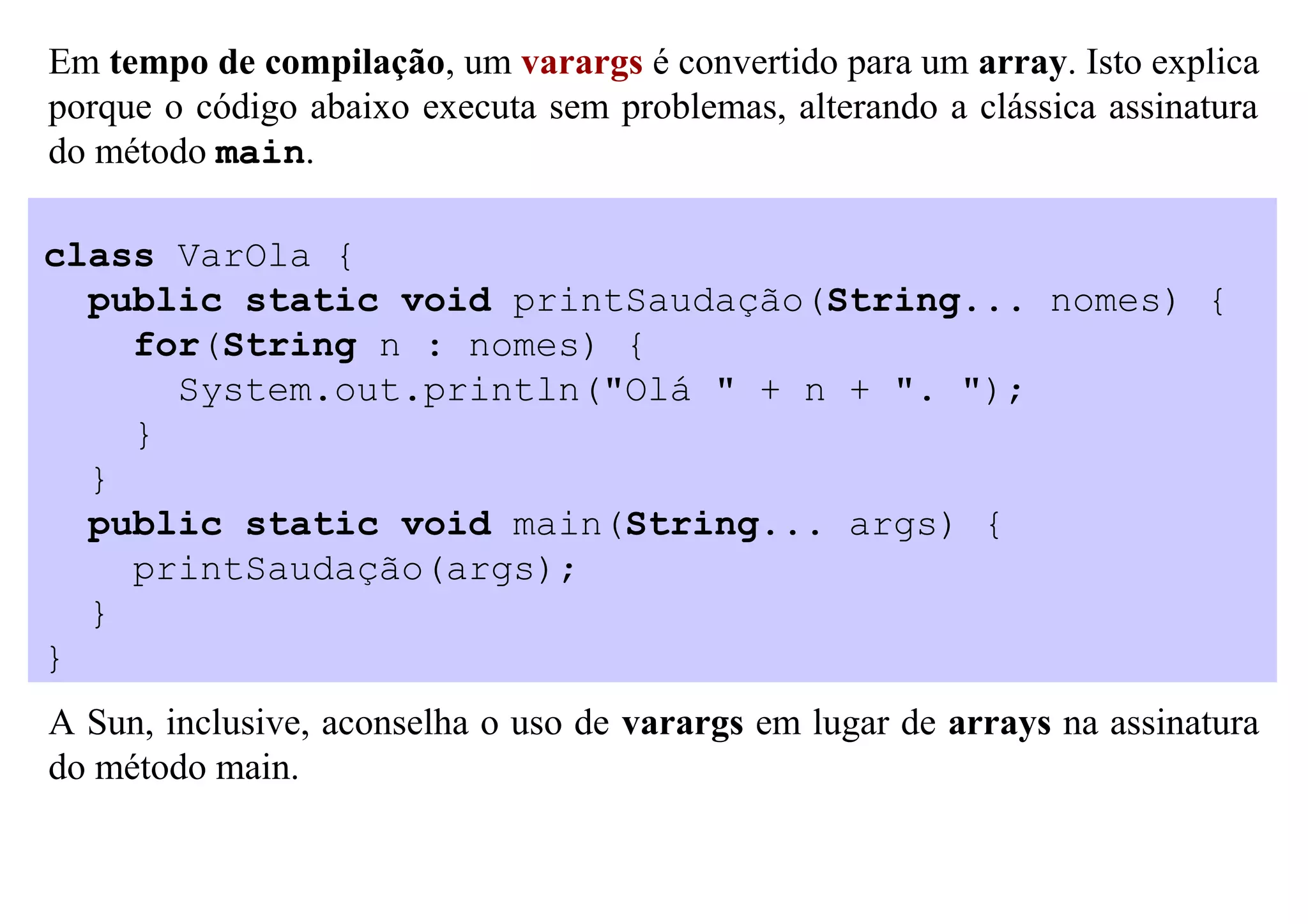 Em tempo de compilação, um varargs é convertido para um array. Isto explica
porque o código abaixo executa sem problemas, alterando a clássica assinatura
do método main.

class VarOla {
  public static void printSaudação(String... nomes) {
    for(String n : nomes) {
      System.out.println("Olá " + n + ". ");
    }
  }
  public static void main(String... args) {
    printSaudação(args);
  }
}
A Sun, inclusive, aconselha o uso de varargs em lugar de arrays na assinatura
do método main.
 
