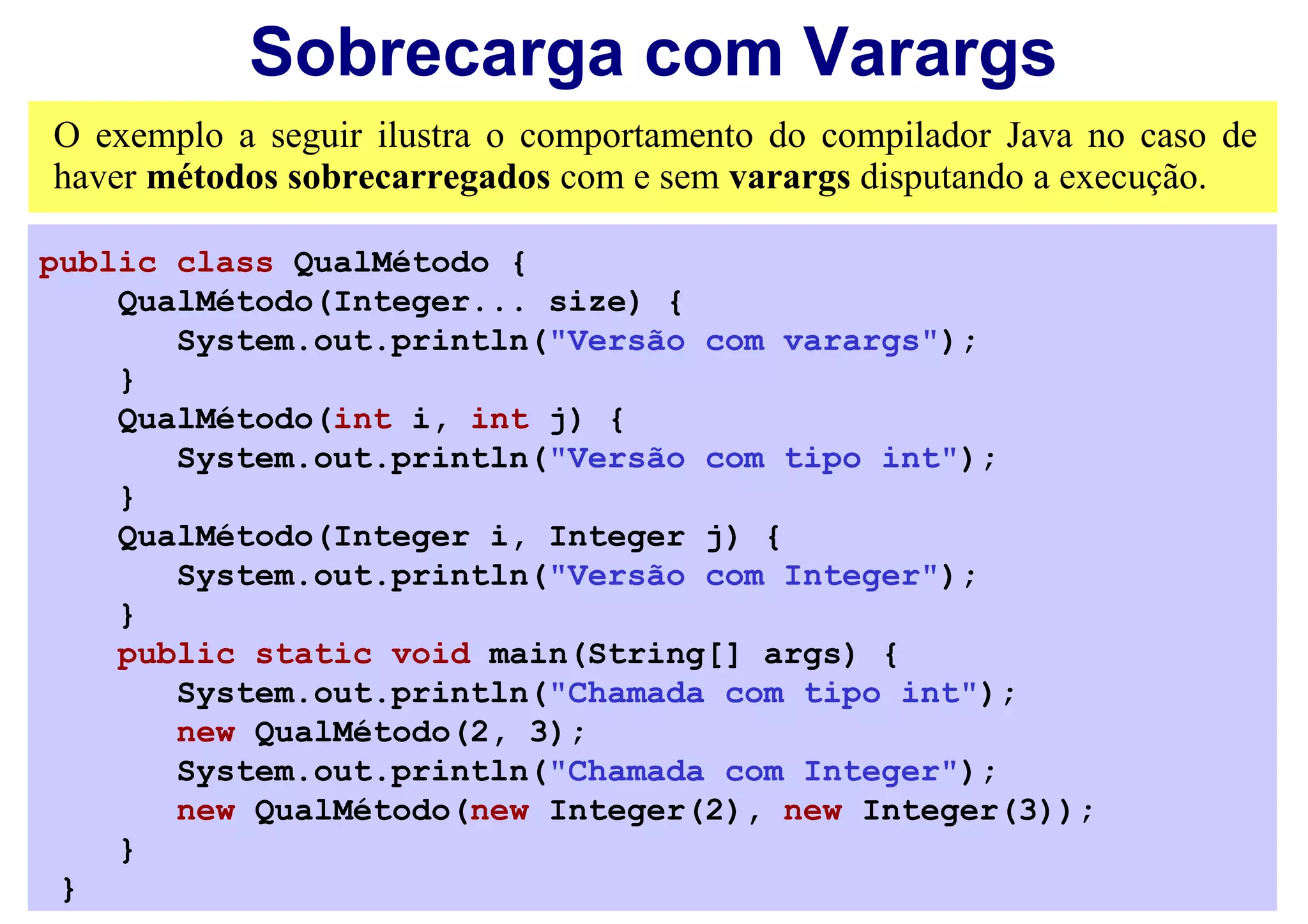 Sobrecarga com Varargs
O exemplo a seguir ilustra o comportamento do compilador Java no caso de
haver métodos sobrecarregados com e sem varargs disputando a execução.

public class QualMétodo {
    QualMétodo(Integer... size) {
       System.out.println("Versão com varargs");
    }
    QualMétodo(int i, int j) {
       System.out.println("Versão com tipo int");
    }
    QualMétodo(Integer i, Integer j) {
       System.out.println("Versão com Integer");
    }
    public static void main(String[] args) {
       System.out.println("Chamada com tipo int");
       new QualMétodo(2, 3);
       System.out.println("Chamada com Integer");
       new QualMétodo(new Integer(2), new Integer(3));
    }
 }
 