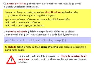 Os nomes de classes, por convenção, são escritos com todas as palavras
iniciando com letras maiúsculas.

 Nomes de classes e quaisquer outros identificadores definidos pelo
 programador devem seguir as seguintes regras:
 • pode conter letras, números, caractere de sublinhar e cifrão
 • não pode começar com número
 • não pode conter espaços em branco

Uma chave esquerda { inicia o corpo de cada definição de classe.
Uma chave direita } correspondente termina cada definição de classe.

 public static void main(String args[])

 O método main é parte de todo aplicativo Java, que começa a execução a
 partir deste ponto.

             Um método pode ser definido como um bloco de construção de
             programa. Uma definição de classe em Java possui um ou mais
             métodos.
 