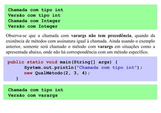 Chamada com tipo int
 Versão com tipo int
 Chamada com Integer
 Versão com Integer

Observa-se que a chamada com varargs não tem precedência, quando da
existência de métodos com assinatura igual à chamada. Ainda usando o exemplo
anterior, somente será chamado o método com varargs em situações como a
apresentada abaixo, onde não há correspondência com um método específico.

public static void main(String[] args) {
      System.out.println("Chamada com tipo int");
      new QualMétodo(2, 3, 4);
   }

 Chamada com tipo int
 Versão com varargs
 