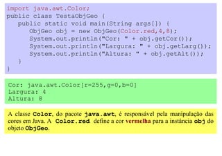 import java.awt.Color;
public class TestaObjGeo {
   public static void main(String args[]) {
      ObjGeo obj = new ObjGeo(Color.red,4,8);
      System.out.println("Cor: " + obj.getCor());
      System.out.println("Largura: " + obj.getLarg());
      System.out.println("Altura: " + obj.getAlt());
   }
}

Cor: java.awt.Color[r=255,g=0,b=0]
Largura: 4
Altura: 8

A classe Color, do pacote java.awt, é responsável pela manipulação das
cores em Java. A Color.red define a cor vermelha para a instância obj do
objeto ObjGeo.
 