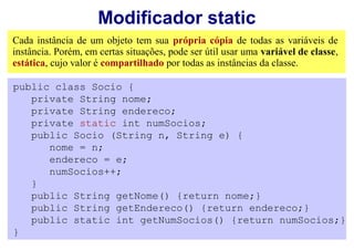 Modificador static
Cada instância de um objeto tem sua própria cópia de todas as variáveis de
instância. Porém, em certas situações, pode ser útil usar uma variável de classe,
estática, cujo valor é compartilhado por todas as instâncias da classe.

public class Socio {
   private String nome;
   private String endereco;
   private static int numSocios;
   public Socio (String n, String e) {
      nome = n;
      endereco = e;
      numSocios++;
   }
   public String getNome() {return nome;}
   public String getEndereco() {return endereco;}
   public static int getNumSocios() {return numSocios;}
}
 