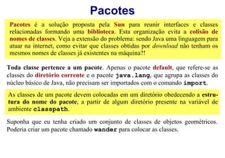 Pacotes
 Pacotes é a solução proposta pela Sun para reunir interfaces e classes
 relacionadas formando uma biblioteca. Esta organização evita a colisão de
 nomes de classes. Veja a extensão do problema: sendo Java uma linguagem para
 atuar na internet, como evitar que classes obtidas por download não tenham os
 mesmos nomes de classes já existentes na máquina?!

Toda classe pertence a um pacote. Apenas o pacote default, que refere-se as
classes do diretório corrente e o pacote java.lang, que agrupa as classes do
núcleo básico de Java, não precisam ser importados com o comando import.
As classes de um pacote devem colocadas em um diretório obedecendo a estru-
tura do nome do pacote, a partir de algum diretório presente na variável de
ambiente classpath.

Suponha que eu tenha criado um conjunto de classes de objetos geométricos.
Poderia criar um pacote chamado wander para colocar as classes.
 