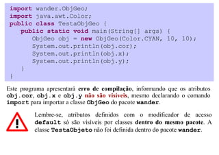 import wander.ObjGeo;
 import java.awt.Color;
 public class TestaObjGeo {
    public static void main(String[] args) {
       ObjGeo obj = new ObjGeo(Color.CYAN, 10, 10);
       System.out.println(obj.cor);
       System.out.println(obj.x);
       System.out.println(obj.y);
    }
 }

Este programa apresentará erro de compilação, informando que os atributos
obj.cor, obj.x e obj.y não são visíveis, mesmo declarando o comando
import para importar a classe ObjGeo do pacote wander.

          Lembre-se, atributos definidos com o modificador de acesso
          default só são visíveis por classes dentro do mesmo pacote. A
          classe TestaObjeto não foi definida dentro do pacote wander.
 