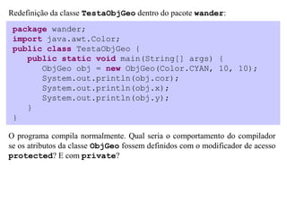Redefinição da classe TestaObjGeo dentro do pacote wander:
 package wander;
 import java.awt.Color;
 public class TestaObjGeo {
    public static void main(String[] args) {
       ObjGeo obj = new ObjGeo(Color.CYAN, 10, 10);
       System.out.println(obj.cor);
       System.out.println(obj.x);
       System.out.println(obj.y);
    }
 }

O programa compila normalmente. Qual seria o comportamento do compilador
se os atributos da classe ObjGeo fossem definidos com o modificador de acesso
protected? E com private?
 