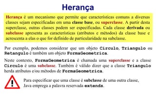 Herança
Herança é um mecanismo que permite que características comuns a diversas
classes sejam especificadas em uma classe base, ou superclasse. A partir desta
superclasse, outras classes podem ser especificadas. Cada classe derivada ou
subclasse apresenta as características (atributos e métodos) da classe base e
acrescenta a elas o que for definido de particularidade na subclasse.

Por exemplo, podemos considerar que um objeto Circulo, Triangulo ou
Retangulo é também um objeto FormaGeometrica.
Neste contexto, FormaGeometrica é chamada uma superclasse e a classe
Circulo é uma subclasse. Também é válido dizer que a classe Triangulo
herda atributos e/ou métodos de FormaGeometrica.

         Para especificar que uma classe é subclasse de uma outra classe,
         Java emprega a palavra reservada extends.
 