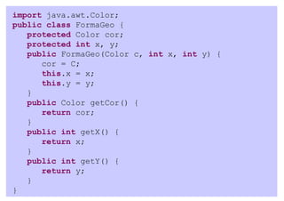 import java.awt.Color;
public class FormaGeo {
   protected Color cor;
   protected int x, y;
   public FormaGeo(Color c, int x, int y) {
      cor = C;
      this.x = x;
      this.y = y;
   }
   public Color getCor() {
      return cor;
   }
   public int getX() {
      return x;
   }
   public int getY() {
      return y;
   }
}
 
