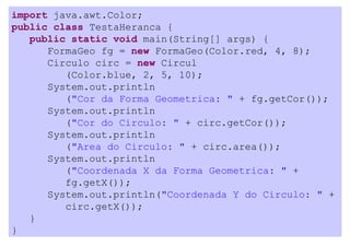import java.awt.Color;
public class TestaHeranca {
   public static void main(String[] args) {
      FormaGeo fg = new FormaGeo(Color.red, 4, 8);
      Circulo circ = new Circul
         (Color.blue, 2, 5, 10);
      System.out.println
         ("Cor da Forma Geometrica: " + fg.getCor());
      System.out.println
         ("Cor do Circulo: " + circ.getCor());
      System.out.println
         ("Area do Circulo: " + circ.area());
      System.out.println
         ("Coordenada X da Forma Geometrica: " +
         fg.getX());
      System.out.println("Coordenada Y do Circulo: " +
         circ.getX());
   }
}
 