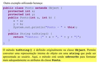 Outro exemplo utilizando herança:
public class Ponto extends Object {
   protected int x;
   protected int y;
   public Ponto(int a, int b) {
      x = a;
      y = b;
      System.out.println("Ponto - " + this);
   }
   public String toString() {
      return "Centro: [" + x + ", " + y + "]";
   }
}

O método toString() é definido originalmente na classe Object. Permite
converter uma representação interna do objeto em uma string que pode ser
apresentada ao usuário. Aqui, o método está sendo sobrescrito para formatar
mais adequadamente os atributos da classe Ponto.
 