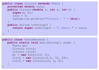public class Circulo extends Ponto {
   protected double raio;
   public Circulo(double r, int a, int b) {
      super(a, b);
      raio = r;
      System.out.println("Circulo - " + this);
   }
   public String toString() {
      return super.toString() + ", Raio: " + raio;
   }
}
public class TestaHeranca {
   public static void main(String[] args) {
      Ponto pt;
      Circulo circ1;
      Circulo circ2;
      pt = new Ponto(10, 5);
      circ1 = new Circulo(4.5, 72, 29);
      circ2 = new Circulo(10, 5, 5);
   }
}
 